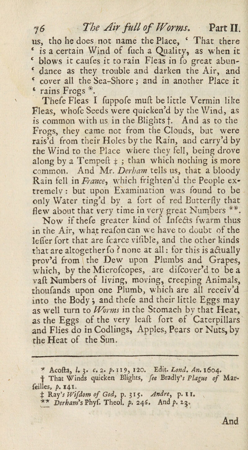 us, tho he does not name the Place, ‘ That there * is a certain Wind of fuch a Quality, as when it ^ blows it caufes it to rain Fleas in fo great abun- ^ dance as they trouble and darken the Air, and ^ cover all the Sea-Shore; and in another Place it ‘ rains Frogs Thefe Fleas I fuppofe muft belittle Vermin like Fleas, wdiofe Seeds were quicken^ by the V/ind, as is common with us in the Blightsf. And as to the Frogs, they came not from the Clouds, but were rais’d from their Holes by the Rain, and carry’d by the Wind to the Place where they fell, being drove along by a Tempeft t ; than which nothing is more common. And Mr. Derham tells us, that a bloody Rain fell in France^ which frighten’d the People ex¬ tremely : but upon Examination was found to be only Water ting’d by a fort of red Butterfly that flew about that very time in very great Nurnbers Now if thefe greater kind of Infeds fwarm thus in the Air, what reafoncan we have to doubt of the leffer fort that are fcarce viflble, and the other kinds that are altogether fo ? none at all: for this is adually prov’d from the Dew upon Plumbs and Grapes, which, by the Microfcopes, are difcover’d to be a vaft Numbers of living, moving, creeping Animals, thoufands upon one Plumb, which are all receiv’d into the Body 5 and thefe and their little Eggs may as well turn to IVorms in the Stomach by that Hear, as the Eggs of the very leaf: fort ©f Caterpillars ^ and Flies do in Codlings, Apples, Pears or Nuts, by the Heat of the Sun. * Acofta, U €» 2. Z’* p9, 120. Edit. Lond» An, 1604. f That Winds quicken Blights, fee Bradly*; Plague of Mar* fellies, />. 141. % s ivifdom of God, p. 315. Andre^ p. ii. , Derham^sVhyi, Theol. p, 24^. And p, 15,