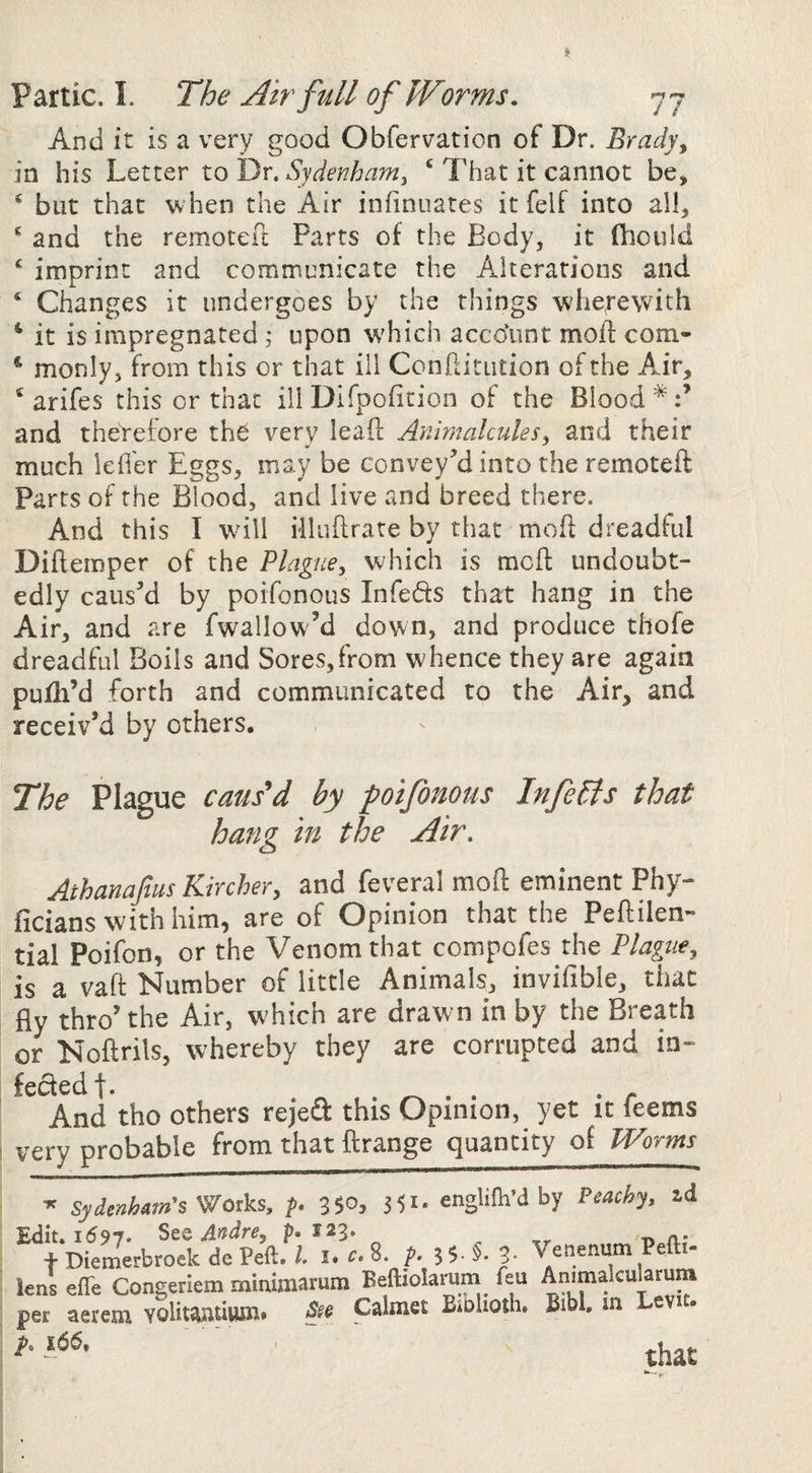 And it is a very good Obfervation of Dr. Bradys in his Letter to Dr. Sydenham^ ‘ That it cannot be, ^ but that w hen the Air infinuatcs it felf into all, ^ and the remoteil: Parts of the Body, it fhoiild ^ imprint and communicate the Alterations and ‘ Changes it undergoes by the things wheyewith ^ it is impregnated j upon \vhich account mod com- * monly, from this or that ill Conditution of the Air, ® arifes this or that ill Difpofition of the Blood*:’ and theVefore the very lead Animalcules, and their much leder Eggs, may be convey’d into the remoted Parts of the Blood, and live and breed there. And this I wdll Mliidrate by that mod dreadful Didemper of the Plague, which is mod undoubt¬ edly caus’d by poifonous Infeds that hang in the Air, and are fwallow’d down, and produce thofe dreadful Boils and Sores,from whence they are again pudi’d forth and communicated to the Air, and receiv’d by others. The Plague caus'd by poifonous Infers that hang in the Air. Athanafius Kircher, and feveral mod eminent Phy- ficians with him, are of Opinion that the Pedilen» tial Poifon, or the Venom that compofes the Plague, is a vad Number of little Animals, invifible, that fly thro’the Air, which are drawn in by the Breath or Nodrils, whereby they are corrupted and in- fededf. . n. , • • • • r And tho others rejeft this Opinion, yet it leems very probable from that drange quantity of TVorms Sydenh^m's^ot^s, p* 35*^3 3 5^* cnglifhdby Peachy, id 1597. See A^dre, p* 123. Diemerbroek dc Peft.1.^.8. ^ 3- Venenum Pefti- effe Congeriem minimarum Beftiolarum^ feu Animakularum aerem volitaatium* Calmet BiDlioth, Bibl. m evit. A ,