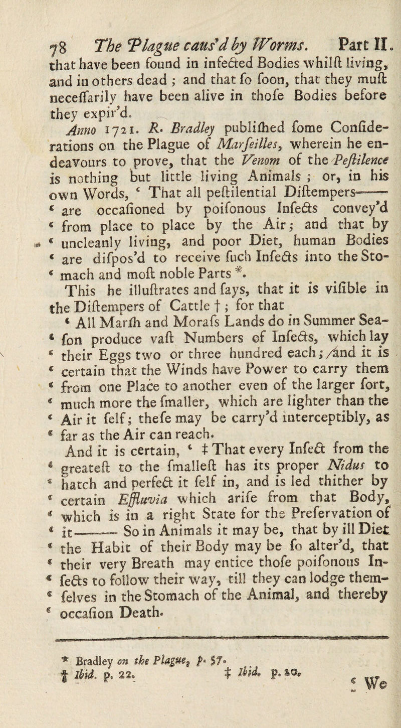that have been found in infeded Bodies whilft hving, and in others dead and that fo foon, that they mud: neceffarily have been alive in thofe Bodies before they expir’d. Anno 1721. Bradley publiflied fome Confide- rations on the Plague of Marfeillesy wherein he en¬ deavours to prove, that the Venom of tht Peflilence is nothing but little living Animals or, in his own Words, ‘ That all peftilential Diftempers-——’ ‘ are occafioned by poifonous Infeds convey’d « from place to place by the Air ,• and that by ‘ uncleanly living, and poor Diet, human Bodies ‘ are difpos’d to receive fuch Infeds into the Sto- * mach and mofl: noble Parts This he illuftrates and fays, that it is vifible in the Diflempers of Cattle f ; for that ‘ All Mardi and Morafs Lands do in Summer Sea- * fon produce vaft Numbers of Infeds, which lay ^ their Eggs two or three hundred each,*/^nd it is « certain that the Winds have Power to carry them ^ from one Place to another even of the larger fort, * much more the fmaller, which are lighter than the ‘ Air it felf; thefe may be carry’d interceptibly, as * far as the Air can reach. And it is certain, ‘ t That every Infed from the ^ greatefl: to the fmalleft has its proper Nidus to * hatch and perfed it felf in, and is led thither by ^ certain Effluvia which arife from that Body, ^ which is in a right State for the Prefervation of « it-— So in Animals it may be, that by ill Diet * the Habit of their Body may be fo alter’d, that * their very Breath may entice thofe poifonous In- * feds to follow their way, till they can lodge them- * felves in the Stomach of the Animal, and thereby ^ occalion Death. * Bradley on the 57* f ibid. p. 22. I p. sOe ! We