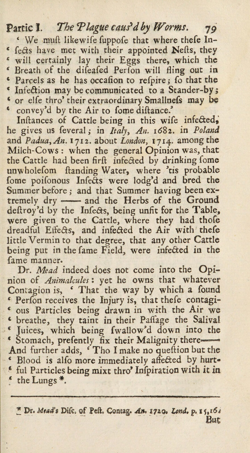 ‘ We muft likewife fuppofe that where thefe In- * feds have met with their appointed Kefts, they ‘ will certainly lay their Eggs there, w'hich the * Breath of the difeafed Perfon will fling out in ‘ Parcels as he has occafion to refpire; fo that the ‘ Infeftion may be communicated to a Stander-by | ‘ or elfe thro’ their extraordinary Smallnefs may be ‘ convey’d by the Air to fome diftance.’ Inftances of Cattle being in this wife infeded* he gives us feveral; in Italjy An. i6^i. in Poland and PaduayAn. 1712. about London, 1714. among the Milch-Cows : when the general Opinion was, that the Cattle had been firft infeded by drinking fome unwholefom {landing Water, where ’tis probable fome poifonous Infeds were lodg’d and bred the Summer before ,* and that Summer having been ex¬ tremely dry --and the Herbs of the Ground deftroy’d by the Infeds, being unfit for the Table, were given to the Cattle, where they had thofe dreadful ElTeds, and infeded the Air with thefe little Vermin to that degree, that any other Cattle being put in the fame Field, were infeded in the fame manner. Dr. Mead indeed does not come into the Opi- nion of Animalcules: yet he owns that whatever Contagion is, ^ That the way by which a found * Perfon receives the Injury is, that thefe contagi- ^ ous Particles being drawn in with the Air we ^ breathe, they taint in their Paflage the Saliva! * Juices, which being fwallow’d down into the * Stomach, prefently fix their Malignity there*-™- And further adds, ^ Tho I make no queftion but the * Blood is alfo more immediately afteded by hurt- * ful Particles being mixt thro’ Infpiration with it in f the Lungs*. J Dr. Difc* ©f Feft. Comag. p. 15,16^ “ But