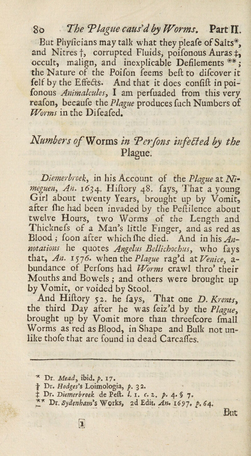 But Phyficians may talk what they pleafe of Saits*, and Nitrest, corrupted Fluids, poifonous Auras occult, malign, and inexplicable Defilements **; the Nature of the Poifon feems befl; to difcover it felf by the Effefts. And that it does confifl: in poi- fonous Animalcules^ I am perfuaded from this very reafon, becaufe the Plague produces fuch Numbers of Worms in the Difeafed. Numbers Worms in Ter Jons infe6ied by the Plague. Diemerhroek^ in his Account of t\\Q Plague 2Lt Nh meguen^ An» 1^34. Hiftory 48. fays. That a young Girl about twenty Years, brought up by Vomit, after ftie had been invaded by the Peftilence about twelve Hours, two Worms of the Length and Thicknefs of a Man’s little Finger, and as red as Blood,- foon after which fhe died. And in his ^12- mtations he quotes Angelas Bellichochusy w'ho fays that. An. 157^. when the Plague rag’d at Venicey a- bundance of Perfons had Worms crawl thro’ their Mouths and Bowels ,* and others were brought up by Vomit, or voided by Stool. And Hiftory 52. he fays. That one D. KrentSy the third Day after he was feiz’d by the Plaguey brought up by Vomit more than threefcore fmall Worms as red as Blood, in Shape and Bulk not un¬ like thofe that are found in dead Carcafies. Dr. Meady ibid. />. 17. f Dr. Hodges*s Loimologia, f , 3 2. Dr. Diemerbroek de Peft. /. i. c.z, 4. § 7. Dr. Sydmham*s Works, 2d Edit. Am 1697* ^4. But