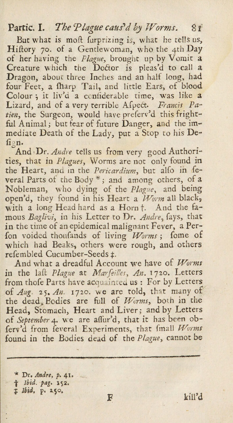 But what is mod farprizing is, what he tells us, Hiftory 70. of a Genclewomaiij who the 4th Day of her having the Plague^ brought up by Vomit a Creature which the Dodor is pleas’d to cal) a Dragon, about three Inches and an half long, had four Feet, a fharp Tail, and little Ears, of blood Colour *, it liv’d a ccnliderable time, was like a Lizard, and of a very terrible AfpeCt. Francis Pa^ tien, the Surgeon, would have preferv’d this fright¬ ful Animal; but fear of future Danger, and the im¬ mediate Death of the Lady, put a Scop to his De- fign. And Andre tells us from very good Authori¬ ties, that in Plagues^ Worms are not only found in the Heart, and in the Pericardium, but alfo in fe- veral Parts ot the Body *; and among others, of a Nobleman, who dying of the Plague, and being open’d, they found in his Heart a Worm all black, with a long Head hard as a Hornf. And the fa¬ mous Bagliviy in his Letter to Dr, Andre^ fays, that in the time of an epidemical malignant Fever, a Per- fon voided thoiifands of living Worms ; fome of which had Beaks, others were rough, and others refembled Cucumber~Seeds:j:. And what a dreadful Account w^e have of Worms in the lafl Plague at MarfeiUes, An. 1720. Letters from thofe Parts have acquainccu us : For by Letters oi Aug. 2^^ An. 1720. we are told, th^t many of the deadg. Bodies are full of Worms, both in the Head, Stomach, Heart and Liver,* and by Letters of September we are aflbr’d, that it has been ob- ferv’d from feveral Experiments, that fmall Mr'orms found in the Bodies dead of the Plague, cannot be ^ Dr. Andre, 41. ibid. pag. J52. p Ibid, p. 2..$o. kill’d