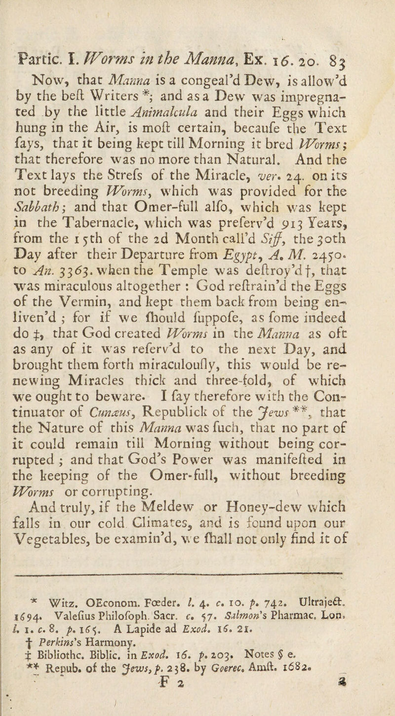 Now, that Mama is a congeal’d Dew, is allow’d by the bed Writers and as a Dew was impregna¬ ted by the little Anmakula and their Eggs which hung in the Air, is mod certain, becaufe the Text fays, that it being kept till Morning it bred Worms; that therefore was no more than Natural. And the Text lays the Strefs of the Miracle, 'ver* 24. on its not breeding Worms^ which was provided for the Sabbath; and that Omer-full alfo, which was kept in the Tabernacle, which was preferv’d 913 Years, from the 15th of the 2d Month call’d Siff, the 30th Day after their Departure from Egypt^ A. M. 2450. to An. 33<53. w'hen the Temple was dedroy’df, that was miraculous altogether : God redrain’d the Eggs of the Vermin, and kept them back from being en-- liven’d ; for if we fhould fuppofe, as fome indeed do that God created Worms in the Manna as oft as any of it w^as referv’d to the next Day, and brought them forth miraculoufly, this would be re¬ newing Miracles thick and three-fold, of which w^e ought to beware. I fay therefore with the Con- tinuator of Cunausy Republick of the Jews that the Nature of this Manna was fuch, that no part of it could remain till Morning without being cor¬ rupted ,• and that God’s Power was manifeded in the keeping of the Omer-full, without breeding Worms or corrupting. And truly, if the Meldew or Honey-dew which falls in our cold Climates, and is found upon our Vegetables, be examin’d, we fhall not only find it of ^ Witz. OEconom. Feeder. /. 4. c. 10. 742. Ultraje^l. 1^94. Valefius Philofoph. Sacr, c, 57. Sdmon'shon* L I. €• 8, p, i6<;. A Lapide ad Exod, iS, 21, j- Perkins's Harmony. i Bibliothc. Biblic. in Exod. 16. p. 2,03. Notes § e. Repub. of the Jews,p. 238. by Goerec. Amft. 1682. T 2 ^