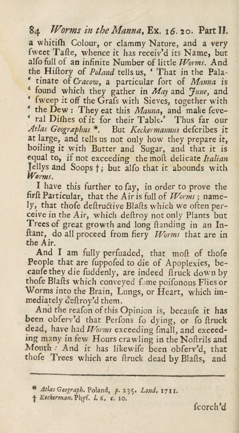 a whitifli Colour, or clammy Nature, and a very fweet Tafte, whence it has receiv’d its Name, but alfofull of an infinite Number of little Worms. And the Hiftory of Poland tells us, ‘ That in the Pala- ' rinate of Cracow, a particular fort of Manna is ^ found which they gather in May and June, and * fweep it off the Grafs with Sieves, together with ^ the Dew; They eat this Manna, and make feve- * ral Di/lies of it for their Table/ Thus far our Atlas Geographus *. But Keckermannus defcribes it at large, and tells us not only how they prepare it, boiling it W'ith Butter and Sugar, and that it is equal to, if not exceeding the moll delicate Italian Jellys and Soops f; but alfo that it abounds with Wnms, I have this further to fay, in order to prove the firfi: Particular, that the Air is full of Worms; name¬ ly, that thofe deftrudive Blafls which we often per¬ ceive in the Air, which deftroy not only Plants but Trees of great growth and long handing in an In- ftant, do all proceed from fiery Worms that are in the Air. And I am fully perfuaded, that moft of thofe People that are fuppofed to die of Apoplexies, be- caufethey die fuddenly, are indeed hriick dow n by thofe Blafts wdiich conveyed feme poifonous Flies or Worms into the Brain, Lungs, or Heart, which im¬ mediately deftroy’d them. And the reafon of this Opinion is, becaufe it has been obferv’d that Perfons fo dying, or fo ftruck dead, have had Worms exceeding fmall, and exceed¬ ing many in few Hours crawling in the Noftrils and Mouth .* And it has likewdfe been obferv’d, that thofe Trees which are ftruck dead by Blafts, and ^ Atlas Geograph. p. 135. Lond, 1711, •J- Kicker mam Ph.yr. 1. 6, f, 10. fcorch’d