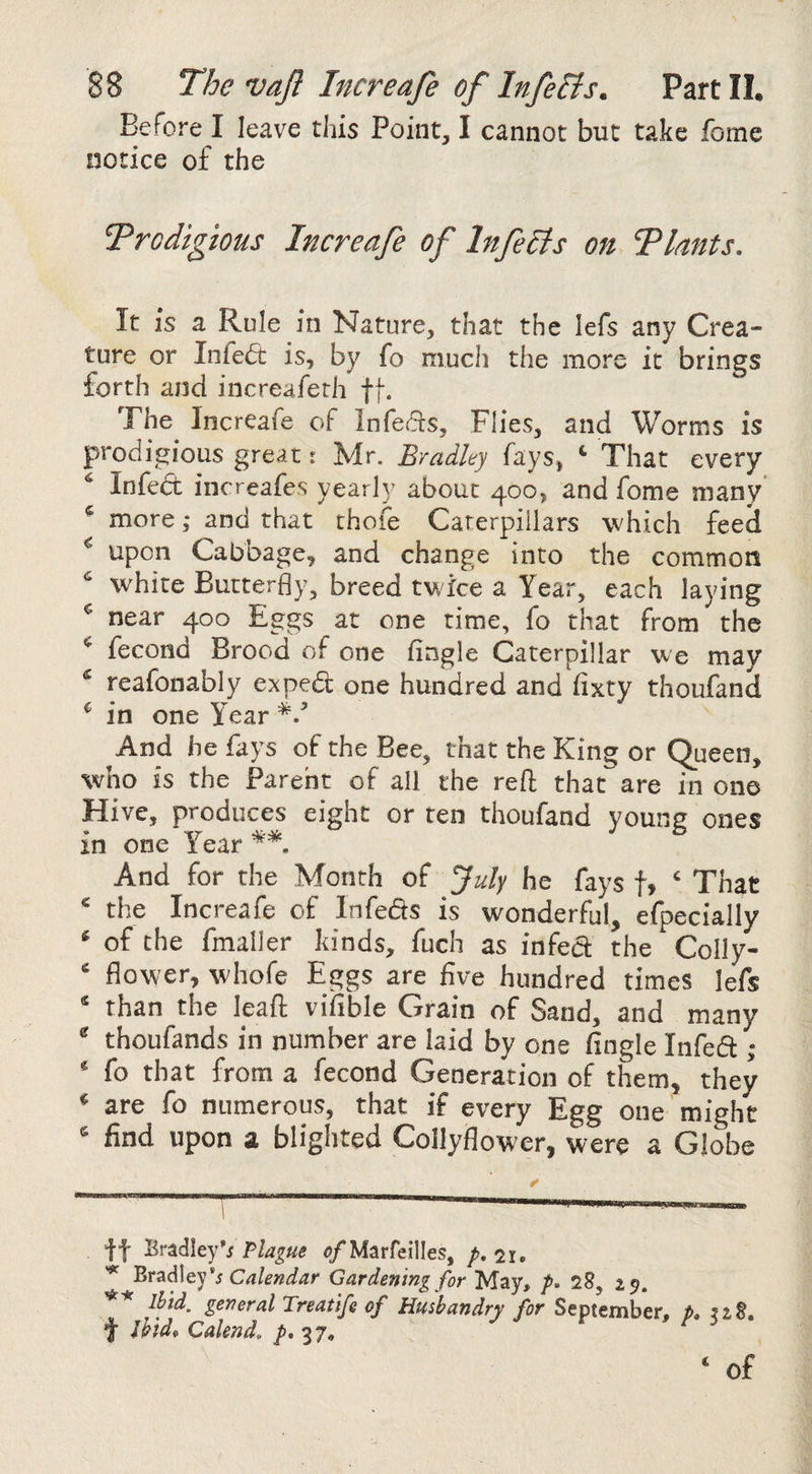 Before I leave this Point, I cannot but take fome notice of the Trodigious Increafe of In felts on Tlants, It is a Rule in Nature, that the lefs any Crea¬ ture or Infe(5t is, by fo much the more it brings forth and increaferh ft- The Increafe of Infers, Flies, and Worms is prodigious great: Mr. Bradley fays, ^ That every Infe6: increafes yearly about 400, and fome many ^ more ,* and that thofe Caterpillars which feed ^ upon Cabbage, and change into the common ^ white Butterfly, breed twice a Year, each laying ^ near 400 Eggs at one time, fo that from the fecond Brood of one Angle Caterpillar we may ^ reafonably expedl one hundred and Axty thoufand ^ in one Year And he fays of the Bee, that the King or Queen, who is the Parent of all the reft that^ are in one Hive, produces eight or ten thoufand young ones in one Year ^ . And for the Month of July he fays f, ‘ That ‘ the Increafe of Infeds is wonderful, efpecially ‘ of the fmaller kinds, fuch as infect the Colly- ‘ flower, whofe Eggs are five hundred times lefs ‘ than the Ipaft vifible Grain of Sand, and many ® thoufands in number are laid by one Angle Infeft; ‘ fo that from a fecond Generation of them, they ‘ are fo numerous, that if every Egg one might ^ find upon a blighted Collyflower, were a Globe If Bradley*/ Plague o/Marfeilles, /. 21. Calendar Gardening for May, 28, 15. of Husbandry for September, p, f Ihid^ Caknd, p, 37, ‘ of