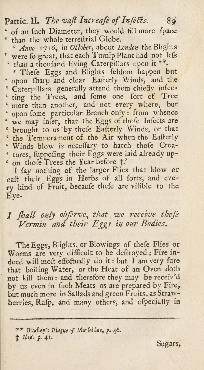 ‘ of an Inch Diameter, they would fill more fpace than the whole terrefirial Globe. ‘ Anno 171G OEioheVy about London the Blights ^ were fo great, that each Turnip Plant had not lefs ‘ than a thoufand living Caterpillars upon it * Thefe Eggs and Blights feldom happen but ^ upon fharp and clear Eafterly Winds, and the ‘ Caterpillars generally attend them chiefly infec- ‘ ting the Trees, and fome one fort of Tree ® more than another, and not every where, but * upon fome particular Branch only: from whence ® we may infer, that the Eggs of thofe Infects are ‘ brought to us'by thofe Eafterly Winds, or that * the Temperament of the Air when the Eafterly ‘ Winds blo\v is neceffary to hatch thofe Crea- ^ tures, fuppofing their Eggs were laid already up- ^ on thofe Trees the Year before f*’ I fay nothing of the larger Flies that blow or caft their Eggs in Herbs of all forts, and eve¬ ry kind of Fruit, becaufe thefe are vifible to the Eye. I Jhall only obferve^ that we receive thefe Vermin and their Eggs in our Bodies. The Eggs, Blights, or Blowings of thefe Flies or Worms are very difficult to be deftroyed ,* Fire in¬ deed will moft effeftually do it: but I am very fure that boiling Water, or the Heat of an Oven doth not kill them: and therefore they may be receiv’d by us even in fuch Meats as are prepared by Fire, but much more in Sallads and green Fruits, as Straw¬ berries, Rafp, and many others, and efpecially in Bradley’^ Plague of MaiTeilles, p, 46. J Ihidt 41* Sugars,