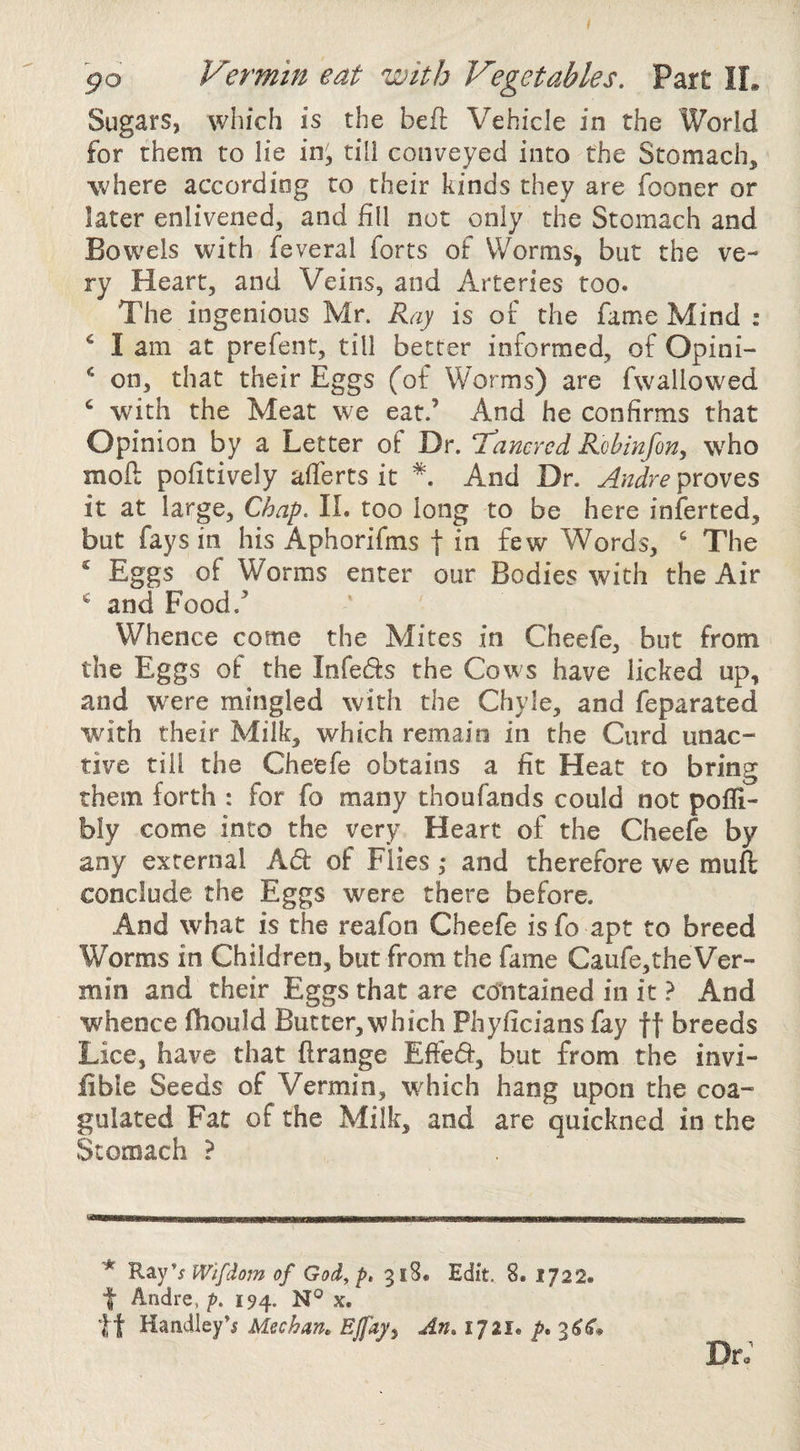 po Vermin eat with Vegetables. Part II. Sugars, which is the befl Vehicle in the World for them to lie in; till conveyed into the Stomach, where according to their kinds they are fooner or later enlivened, and fill not only the Stomach and Bowels with feveral forts of Worms, but the ve¬ ry Heart, and Veins, and Arteries too. The ingenious Mr. Ray is of the fame Mind : ‘ I am at prefent, till better informed, of Opini- on, that their Eggs (of Worms) are fwallowed ^ with the Meat we eat.’ And he confirms that Opinion by a Letter of Dr. T^ancred Robinfon, who moft pofitively afferts it And Dr. Andre proves it at large. Chap. 11. too long to be here inferred, but fays in his Aphorifms f in few Words, ‘ The ‘ Eggs of Worms enter our Bodies with the Air and Food.’ Whence come the Mites in Cheefe, but from the Eggs of the InfecSs the Cows have licked up, and were mingled with the Chyle, and feparated with their Milk, which remain in the Curd unac¬ tive till the Cheefe obtains a fit Heat to bring them forth : for fo many thoufands could not pofli- bly come into the very Heart of the Cheefe by any external Ad of Flies ,* and therefore we muft conclude the Eggs were there before. And what is the reafon Cheefe isfo apt to breed Worms in Children, but from the fame Caufe,the Ver¬ min and their Eggs that are contained in it ? And whence fhould Butter,which Phyficians fay ft breeds Lice, have that ftrange Effed, but from the invi- fible Seeds of Vermin, which hang upon the coa¬ gulated Fat of the Milk, and are quickned in the Stomach ? '* R^y^s Wifdom of God^ p. 318. Edit. 8. 1722. f Andre, p. 194. x. tt Handley’i Meehan, EJfay^ An, till, p, 3^^. Dr;