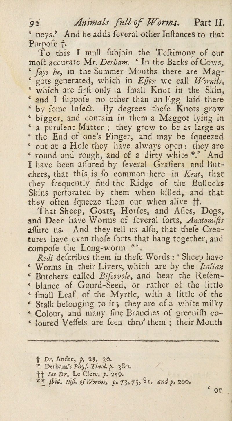 ‘ neys.’ And he adds feverai odier Inftances to that Purpofe f. To this I muO: fubjoin the Teftimony of our moft accurate 'Mr. Derham. ‘ In the Backs ofCows^ ‘ fays hey in the Summer Months there are Mag- ‘ gots generated, which in Ejfex we call Wornilsy ^ which are hrit only a fmall Knot in the Skin, and I fuppofe no other than an Egg laid there ^ by feme Infed. By degrees thefe Knots grow bigger, and contain in them a Maggot lying in ‘ a purulent Matter ; they grow to be as large as the End of one’s Finger, and may be fqueezed ‘ out at a Hole they have always open: they are ^ round and rough, and of a dirty white And I have been affured by feveral Grahers and But¬ chers, that this is fo common here in Kent^ that they frequently find the Ridge of the Bullocks Skins perforated by them w'hen killed, and that they often fqueeze them out when alive ff. That Sheep, Goats, Horfes, and Affes, Dogs, and Deer have Worms of feveral forts, Anatoinifts affure us. And they tell us alfo, that thefe Crea¬ tures have even thofe forts that hang together, and compofe the Long-worm Redi deferibes them in thefe Words : ‘ Sheep have ‘ Worms in their Livers, which are by the Italian ^ Butchers called Bifeovoky and bear the Refem- * blance of Gourd-Seed, or rather of the little * fmall Leaf of the Myrtle, with a little of the ^ Stalk belonging toit^ they are of a white milky * Colour, and many fine Branches of greenifh co- * loured Veffels are feen thro’them , their Mouth f Dr. Andre, p, 7$, ^o. Deth^m's Phyf, TheoLp, gSo. ■jl-l- See Dr, Le Clerc, p. 259. ibid, Hifi. ofWormSf p. 73,75> ^ndp, 200. ^ or ^