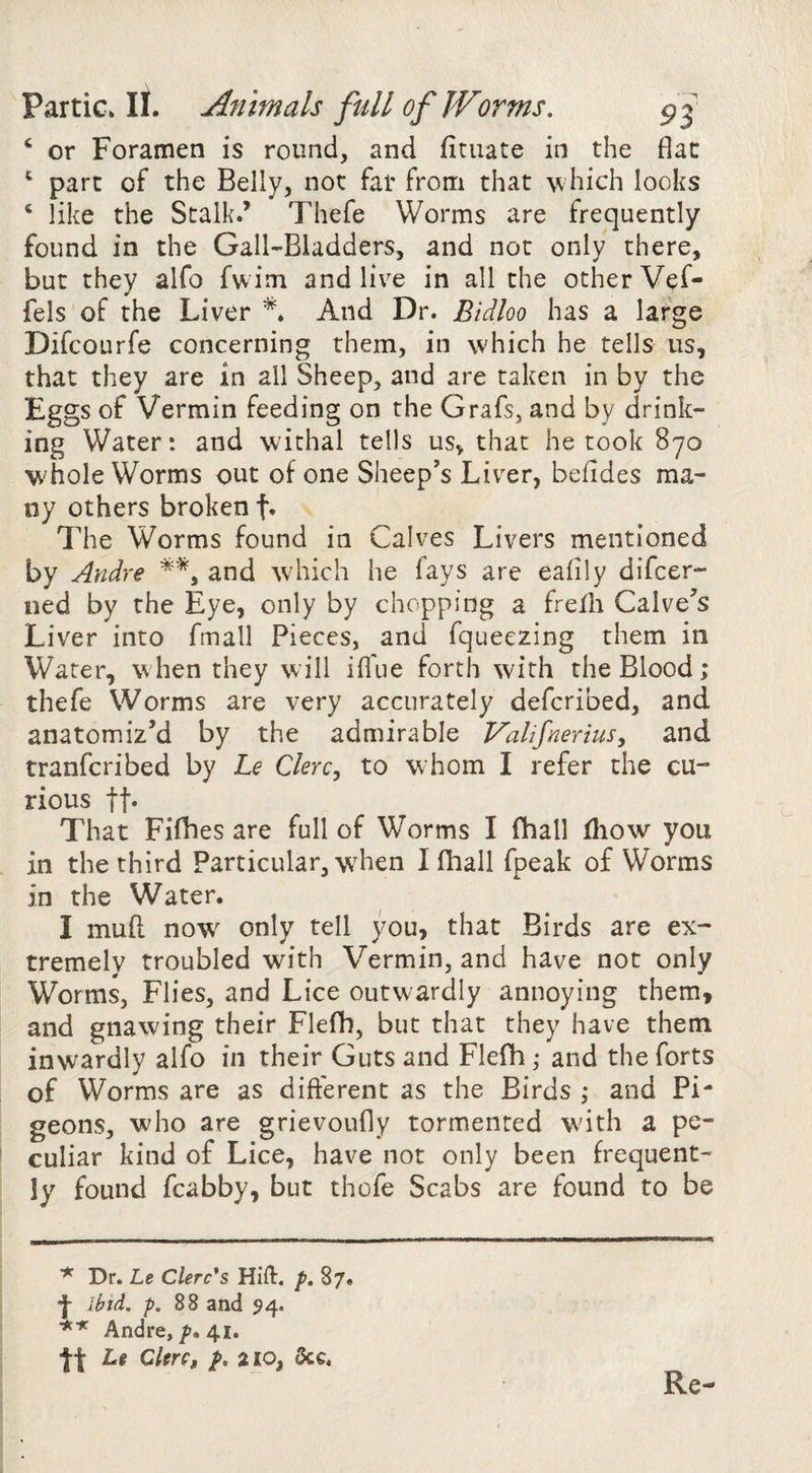 ‘ or Foramen is round, and fituate in the flat ^ part of the Belly, not far from that ^^hich looks ^ like the Stalk.’ Thefe Worms are frequently found in the Gall-Bladders, and not only there, but they alfo fwim and live in all the other Vef- fels of the Liver And Dr. Bidloo has a large Difcourfe concerning them, in which he tells us, that they are in all Sheep, and are taken in by the Eggs of Vermin feeding on the Grafs, and by drink¬ ing Water: and withal tells us, that he took 870 whole Worms out of one Sheep’s Liver, befides ma¬ ny others broken f. The Worms found in Calves Livers mentioned by Andre and which he fays are eahly difcer- ned by the Eye, only by chopping a frelh Calve’s Liver into fmall Pieces, and fqueezing them in Water, when they will ifl'ue forth with the Blood; thefe Worms are very accurately defcribed, and anatomiz’d by the admirable Valifnerius, and tranfcribed by Le Clerc^ to whom I refer the cu¬ rious ft* That Fiflies are full of Worms I fhall fliow you in the third Particular, w'hen I fhall fpeak of Worms in the Water. I mud now only tell you, that Birds are ex¬ tremely troubled with Vermin, and have not only Worms, Flies, and Lice outwardly annoying them, and gnawing their Flefb, but that they have them inwardly alfo in their Guts and Flefh; and the forts of Worms are as different as the Birds ,* and Pi¬ geons, who are grievoufly tormented with a pe¬ culiar kind of Lice, have not only been frequent¬ ly found fcabby, but thofe Scabs are found to be ^ Dr. Le Clerks Hift. p, 87. j- ibid. p. and 54. Andre, 7?. 41. tt Lt Cltrc, f, a 10, &c. Re-
