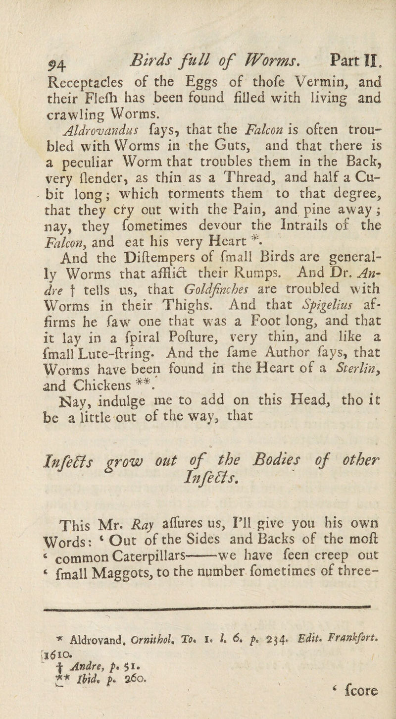 Receptacles of the Eggs of thofe Vermin, and their Flefh has been found filJed with living and crawling Worms. Aldrovandus fays, that the Falcon is often trou¬ bled with Worms in the Guts, and that there is a peculiar Worm that troubles them in the Back, very (lender, as thin as a Thread, and half a Cu¬ bit long; which torments them to that degree, that they cty out with the Pain, and pine away; nay, they fometimes devour the intrails of the Falcon^ and eat his very Heart And the Diftempers of fmall Birds are general¬ ly Worms that afflid their Rumps. And Dr. An¬ dre t tells us, that Goldfinches are troubled with Worms in their Thighs. And that Spigelius af¬ firms he faw one that was a Foot long, and that it lay in a fpiral Pofture, very thin, and like a fmall Lute-ftring. And the fame Author fays, that Worms have been found in the Heart of a Sterling and Chickens Nay, indulge me to add on this Head, tho it be a little out of the way, that a InfeFts grow out of the Bodies of other Infers, This Mr. Ray affures us, Fll give you his own Words: ‘ Out of the Sides and Backs of the moft ‘ common Caterpillars——w’e have feen creep out ^ fmall Maggots, to the number fometimes of three- Aldrovand. Ornithoh Tb. i« L p, 234* Edit, Frankfort, iidio. f Andre, $1. 'pfi Ibid, p, 260. ^ fcore