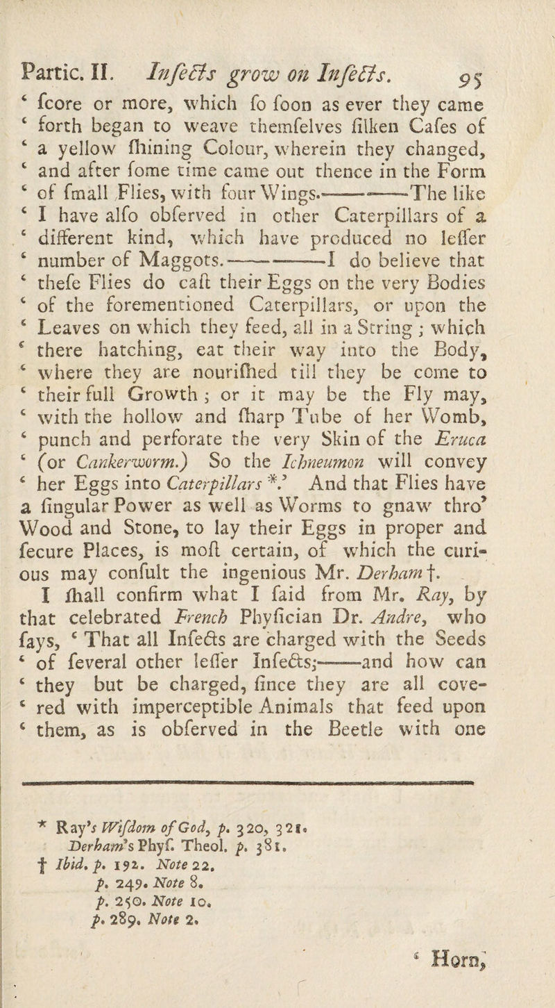 ‘ fcore or more, which fo foon as ever they came ‘ forth began to weave thcmfelves filkeii Cafes of ^ a yellow filming Colour, wherein they changed, and after fome time came out thence in the Form ‘ of fmall Flies, with four Wings.-The like ‘ I have alfo obferved in other Caterpillars of a ‘ different kind, W'hich have produced no leffer ‘ number of Maggots.---1 do believe that ‘ thefe Flies do caft their Eggs on the very Bodies ‘ of the forementioned Caterpillars, or upon the ‘ Leaves on w hich they feed, all in a String ; which ^ there hatching, eat their way into the Body, ‘ where they are nourifiied till they be come to ‘ their full Growth; or it may be the Fly may, ‘ with the hollov/ and (harp Tube of her Womb, ‘ punch and perforate the very Skin of the Eruca ‘ ^or Cankerworm.) So the Ichneumon will convey ‘ her Eggs into Caterpillars And that Flies have a fingular Power as well as W’'orms to gnaw thro’ Wood and Stone, to lay their Eggs in proper and fecure Places, is mofl certain, of wEich the curi¬ ous may confult the ingenious yir. Derham-\. I fhall confirm what I faid from Mr. Ray^ by that celebrated French Phyfician Dr. Andre, who fays, ‘ That all Infeds are charged with the Seeds ‘ of feveral other lefl'er Infeds,*—^—and how can ‘ they but be charged, fince they are all cove- ‘ red with imperceptible Animals that feed upon ‘ them, as is obferved in the Beetle with one Ray’j Wifdom of God, p» 320, 921. Berha»IsVhyf» Theol. p, 381, f Ibid* p, 192. Note 22* p* 249. Note 8. p. 2^0. Note 10. p* 289. Note 2. Horoji