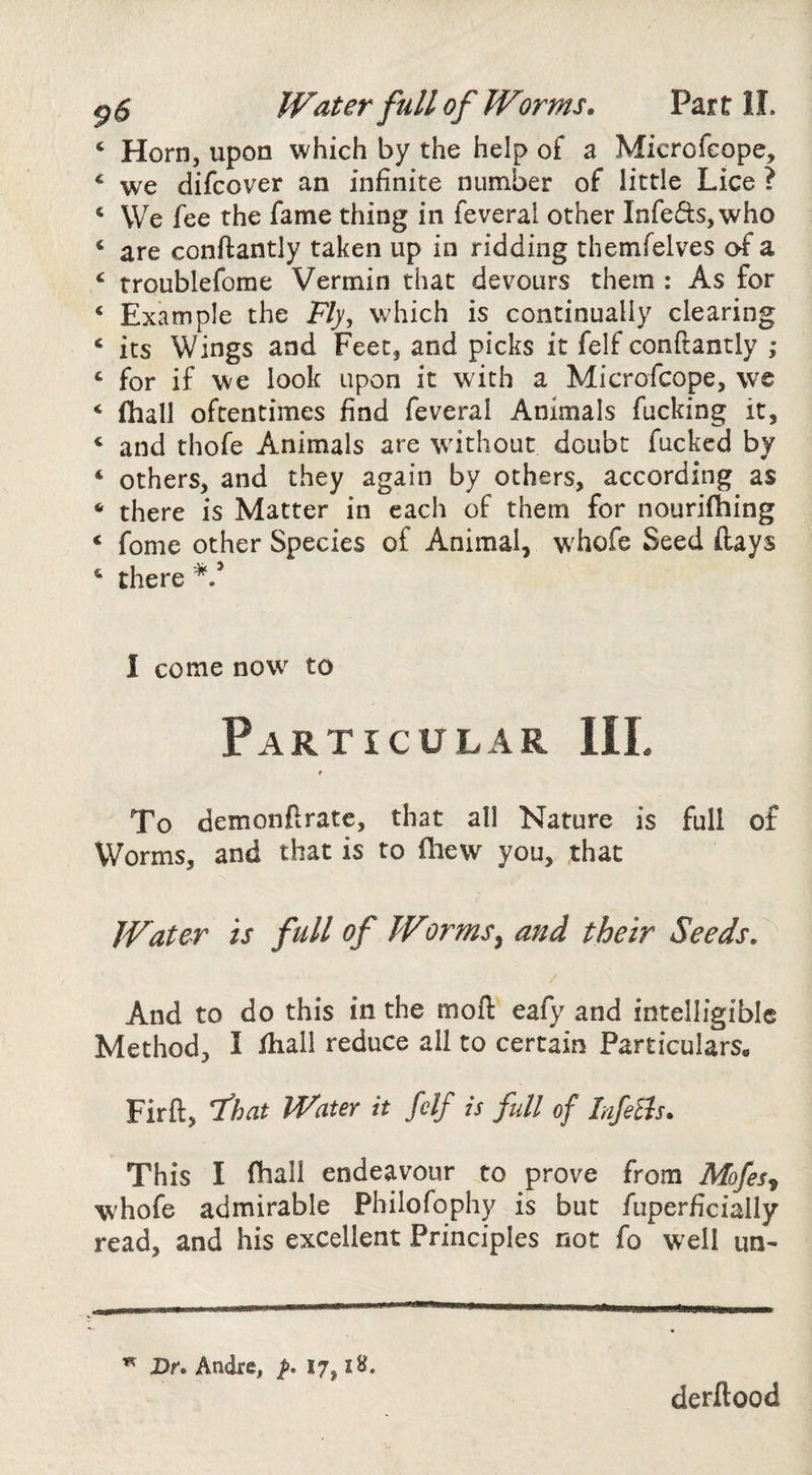 p $ Water full of Wor ms. Par t II. ‘ Horn, upon which by the help of a Microfcope, ‘ we difcover an infinite number of little Lice ? ‘ We fee the fame thing in feverai other Infects, who ‘ are conflantly taken up in ridding themfelves of a ^ rroublefome Vermin that devours them : As for ‘ Example the Fly, v.diich is continually clearing ‘ its Wings and Feet, and picks it felf conftantly ,* ‘ for if we look upon it with a Microfcope, w© ‘ fhall oftentimes find feverai Animals fucking it, ‘ and thofe Animals are without doubt fucked by ‘ others, and they again by others, according as ‘ there is Matter in each of them for nourifhing ‘ fome other Species of Animal, whofe Seed (lays there 1 come now to Particular III. t To demonftrate, that all Nature is full of Worms, and that is to fhew you, ,that Water is full of Worms^ and their Seeds. And to do this in the moft eafy and intelligible Method, I fhall reduce all to certain Particulars, Firft, that Water it felf is full of lafeBs. This I fhall endeavour to prove from Mofes^ whofe admirable Philofophy is but fuperficially read, and his excellent Principles not fo W'ell un- Dr. Andre, p* 17, iH. derflood