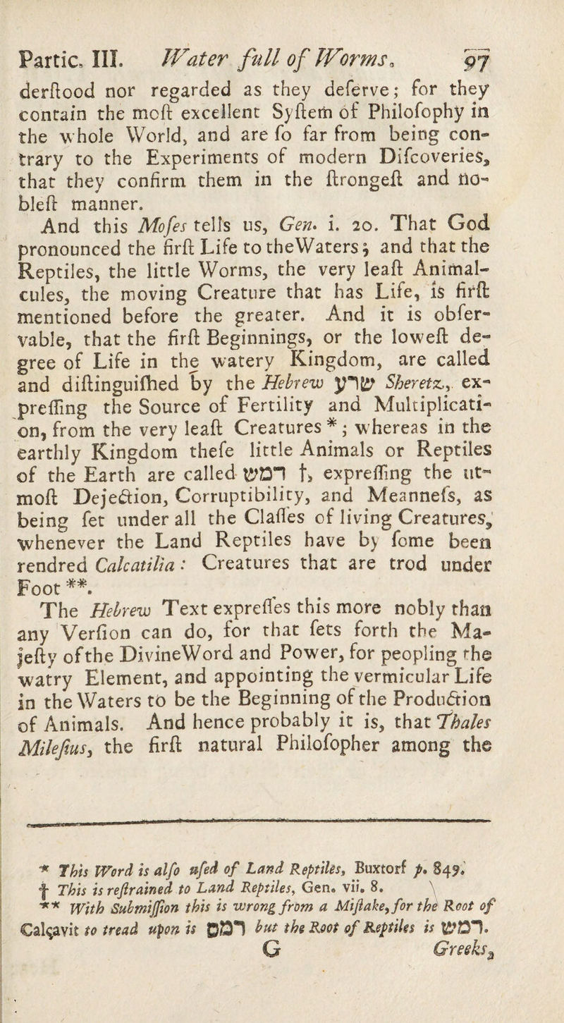 derflood nor regarded as they deferve; for they contain the moft excellent Syfterii of Philofophy in the whole World, and are fo far from being con¬ trary to the Experiments of modern DifcoverieS, that they confirm them in the ftrongeil and HO- bleft manner. And this Mofes tells us, Gen* i. 20. That God pronounced the firft Life to theWaters ^ and that the Reptiles, the little Worms, the very leaft Animal¬ cules, the moving Creature that has Life, Is firft mentioned before the greater. And it is obfer- vable, that the firft Beginnings, or the loweft de¬ gree of Life in the watery Kingdom, are called and diftinguifhed by the Hebrew yiJif Sheretz>y ex- prefting the Source of Fertility and Multiplicati¬ on, from the very leaft Creatures * ^ whereas in the earthly Kingdom thefe little Animals or Reptiles of the Earth are called t> exprefting the ut- moft Dejedion, Corruptibility, and Meannefs, as being fet under all the Claft'es of living Creatures, whenever the Land Reptiles have by fome been rendred Calcatilm: Creatures that are trod under Foot The Hebrew Text exprefles this more nobly than any Verfion can do, for that fets forth the Ma- Jefty of the DivineWord and Power, for peopling the watry Element, and appointing the vermicular Life in theWaters tt) be the Beginning of the Produdion of Animals. And hence probably it is, that Thales Milefius, the firft natural Phiiofopher among the This Word is alfo ufed of Land Reptiks, Buxtorf /. 84^.’ f This is refirained to Land Reptiles, Gen. vii. 8. y With Suhmijpon this is wrong from a Mifiake^for th^ Root of Cal^avit to tread upon is ©DT but the Root of Reptiles is G Greeks^