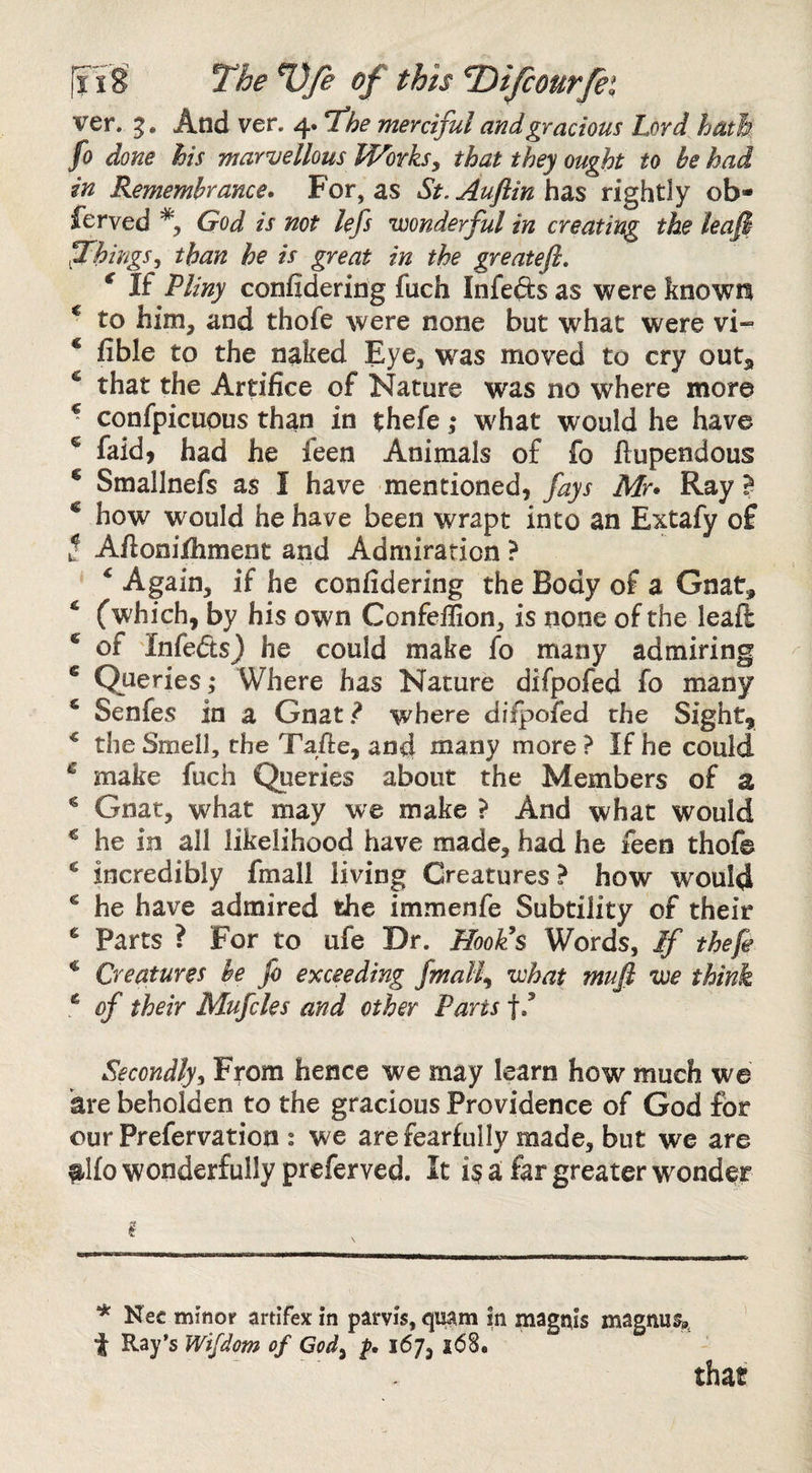 ver. g. And ver. 4. T^he merciful and gracious Lord hath fo done his marvellous Worksy that they ought to be had in Remembrance^ For, as St. Auflin has rightly ob¬ served God is not lefs wonderful in creating the leafi thingsy than he is great in the greatefl, * If Pliny confideririg Such Infefts as were knowil ^ to him, and thofe were none but what were vi- ‘ fible to the naked Eye, was moved to cry out^ ^ that the Artifice of Nature was no where more ^ confpicuous than in thefe ,* what would he have ® faid, had he Seen Animals of fo flupendous * Smallnefs as I have mentioned, fays Mr* Ray B ^ how would he have been wrapt into an Extafy of t Aftonilhment and Admiration ? * Again, if he confidering the Body of a Gnat, ‘ (which, by his own Confeffion, is none of the leafl ^ of Infeds} he could make fo many admiring * Queries; Where has Nature difpofed fo many * Senfes in a Gnat.^ where difpofed the Sight, ^ the Smell, the Tafte, and many more ? If he could ^ make fuch Queries about the Members of a ® Gnat, what may we make ? And what would ^ he in all likelihood have made, had he feen thofe * incredibly fmall living Creatures ? how would ® he have admired the immenfe Subtility of their ^ Parts ? For to ufe Dr. HooUs Words, If thefe ^ Creatures be fo exceeding finally what muft we think ^ of their Mufcles and other Parts f/ Secondly From hence we may learn how much we are beholden to the gracious Providence of God for our Prefervation : we are fearfully made, but we are #l{o wonderfully preferved. It i§ a far greater wonder i * Nec minor artifex in parvis, qujim in magtiiis magnus^, t Ray’s Wifdom of Gody 167, i68. that