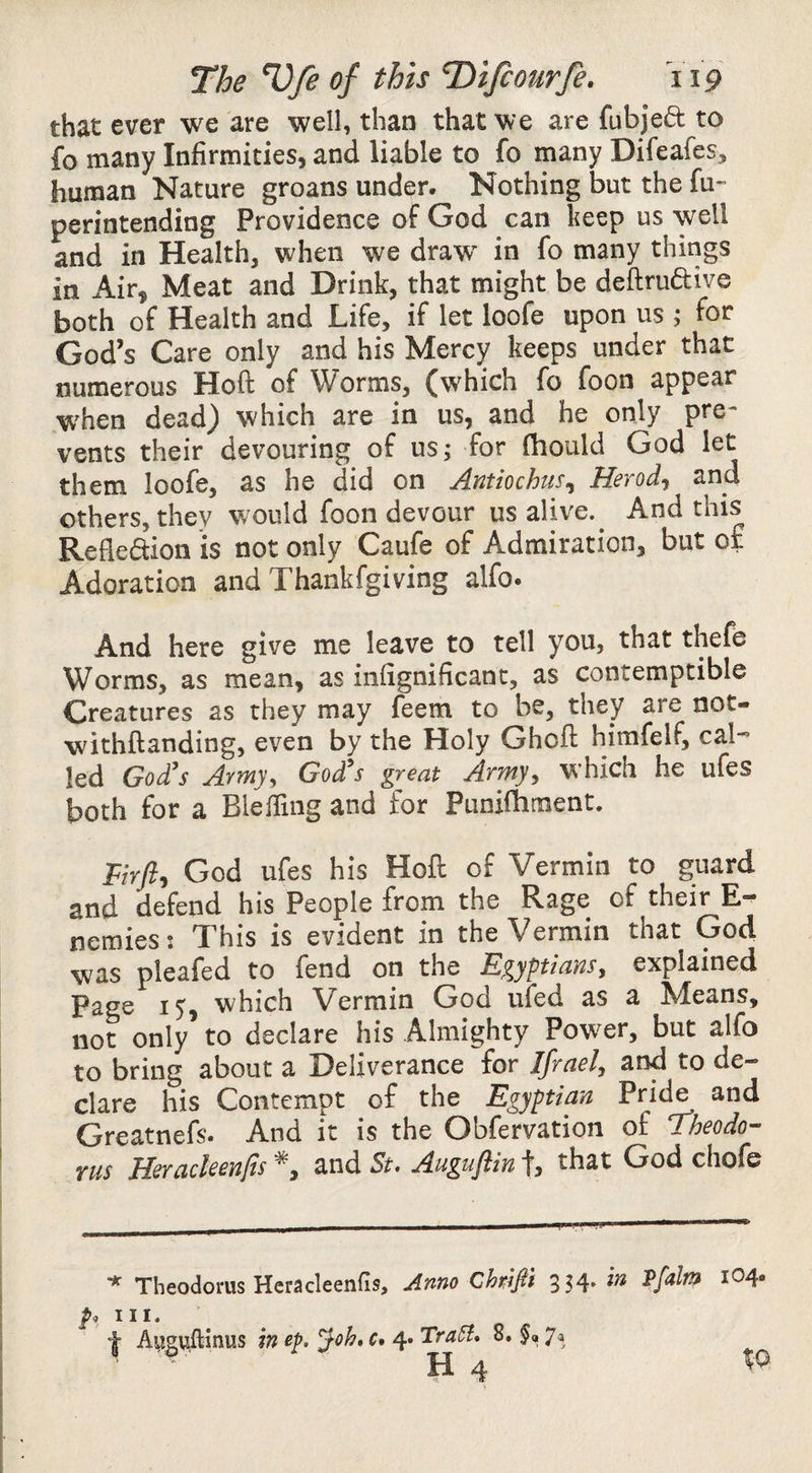 that ever we are well, than that we are fubjeft to fo many Infirmities, and liable to fo many Difeafes, human Nature groans under. Nothing but the fu- perintending Providence of God can keep us well and in Health, when we draw^ in fo many things in Air, Meat and Drink, that might be deftruftive both of Health and Life, if let loofe upon us j for God’s Care only and his Mercy keeps under that numerous Hoft of Worms, (which fo foon appear when dead) which are in us, and he only pre¬ vents their devouring of us; for fhould God let them loofe, as he did on Antiochus^ Herod^, and others, they w'ould foon devour us alive. ^ And this Refledion is not only Caufe of Admiration, but of Adoration and Thankfgiving alfo. And here give me leave to tell you, that thefe Worms, as mean, as infignificant, as contemptible Creatures as they may feem to be, they are not- withftanding, even by the Holy Ghofl himfelf, cal-’ led Go£s Army, God's great Army, W’hich he ufes both for a Bleiling and for Punifhment. God ufes his Hoft of Vermin to guard and defend his People from the Rage of their E- nemies! This is evident in the Vermin that God was pleafed to fend on the Egyptians, explained Page 15, which Vermin God ufed as a Means, not only to declare his Almighty Power, but alfo to bring about a Deliverance for Ifrael, and to de¬ clare his Contempt of the Egyptian Pride and Greatnefs. And it is the Obfervation of dheodo- YUS Herackenfis and St, Auguftin f, that God chofe '* Theodorus Heradeenfis, Anno Chrifii 354* III. Augviftinus in ep. ^oh, c* 4* 8. 7a 104.