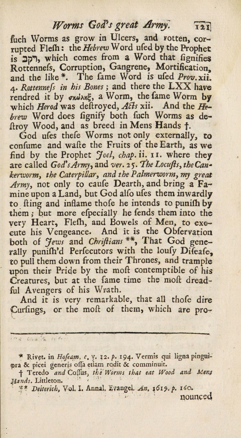 Worms God^s great Army. T?il fuch Worms as grow in Ulcers, and rotten, cor¬ rupted Flefli: the Hebrew Word ufed by the Prophet is which comes from a Word that fignifies Rottennefs, Corruption, Gangrene, Mortification, and the like* *. The fame Word is ufed Prov.xiu 4. Rottennefs in his Bones; and there the LXX have rendred it by a Worm, the fame Worm by which Herod was deftroyed, ASls xii. And the brew Word does fignify both fuch Worms as de- ftroy Wood, and as breed in Mens Hands f. God ufes thefe Worms not only externally, to confume and wafte the Fruits of the Earth, as we find by the Prophet ^oely chap.ii. ii. where they are called God*sArmyt and ver, 25. T^heLocufls^theCan* kerTOornti the Caterpillar^ and the Palnterwornty my great Armyy not only to caufe Dearth, and bring a Fa-^ mine upon a Land, but God alfo ufes them inwardly to fting and inflame thofe he intends to punifti by them 5* but more efpecially he fends them into the very Heart, Flefh, and Bowels of Men, to exe¬ cute his Vengeance. And it is the Obfervation both of Jews and Chriflians **, That God gene¬ rally punifhM Perfecutors with the loufy Difeafe, to pull them down from their Thrones, and trample upon their Pride by the mofl: contemptible of his Creatures, but at the fame time the moft dread*- ful Avengers of his Wrath. And it is very remarkable, that all thofe dire Curlings, or the mofl: of them, which are pro*r V-'I > , r-y- • \ V'. i-8 • .< ■ ^ ^ * Riv^t. in Hofeam, c, y. 52. p. Vermis qui lignapingur« ©ra 6c picei generis offa etiam rodit 6c comminuit. •j- Teredo apzd Co(Iiis^ the Worms that eat Wood and Men^ Littleton. ’ ■ ' ^ DeiteruL Vol. I. Annal Evangel An, 161% p. 1^0. ■ ^ ‘ = nounced