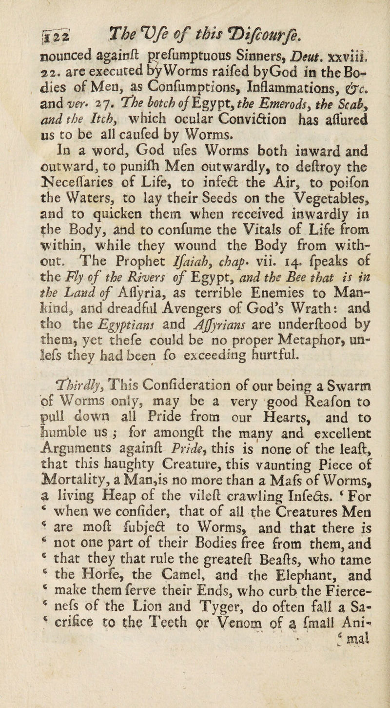 nounced againft prefumptuous Sinners, Deut, xxviii. 22. are executed b^Worms raifed byGod in the Bo¬ dies of Men, as Confumptions, Inflammations, and ver> 27. The botch the Emerodsy the Scaby and the Itchy which ocular Convidion has aflured us to be all caufed by Worms. In a word, God ufes Worms both inward and outward, to punifli Men outwardly, to deftroy the Neceflaries of Life, to infeft the Air, to poifon the Waters, to lay their Seeds on the Vegetables, and to quicken them when received inwardly in the Body, and to confume the Vitals of Life from within, while they wound the Body from with¬ out. The Prophet Ifaiahy chap* vii. 14. fpeaks of the Fly of the Rivers of Egypt, and the Bee that is in the Land of Afl'yria, as terrible Enemies to Man¬ kind, and dreadful Avengers of God’s Wrath; and tho the Egyptians and AJfyrians are underflood by them, yet thefe could be no proper Metaphor, un- lefs they had been fo exceeding hurtful. thirdlyy This Confideration of our being a Swarm of Worms only, may be a very good Reafon to puli down all Pride from our Hearts, and to bumble us ,• for amongfl: the many and excellent Arguments againft PrideyXhis is' none of the leaft, that this haughty Creature, this vaunting Piece of Mortality, a Man,is no more than a Mafs of Worms, a living Heap of the vileft crawling Infeds. ‘For ‘ when we confider, that of ail the Creatures Men are mofl fubj'ed to Worms, and that there is ‘ not one part of their Bodies free from them, and ‘ that they that rule the greatefl Beafts, who tame the Horfe, the Camel, and the Elephant, and ‘ make them ferve their Ends, who curb the Fierce- ‘ nefs of the Lion and Tyger, do often fall a Sa- ‘ crifice to the Teeth or Venom of a fmall Ani- ‘mal