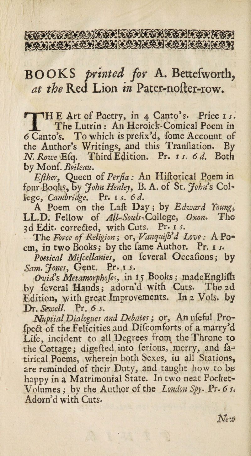 BOOKS printed for A. Bettefworthj at the Red Lion in Pater-nofter-row. TH E Art of Poetry, m 4 Canto’s. Price i si The Lutrin : An Heroick-Comical Poem in 6 Canto’s. To which is prefix’d, fome Account of the Author’s Writings, and this Tranflation. By iV. jRow Efq. Third Edition. Pr. is, 6 d. Both by Monf. Boileau. EJlhevy Queen of Perfia: An Hiftorical Poem in four Books, by yohn Henley ^ B. A. of St. Johns Col¬ lege, Cambridge, Pr. is, 6d, A Poem on the Laft: Day; by Edward Toungi LL.D. Fellow of ^//-*S’o«/f-CoIlege, Oxon^ The 3d Edit, correded, with Cuts. Pr. i s. The Force of Religion or, VanquiJFd Love: A Po« em, in two Books,* by the fame Author. Pr. i j. Poetical Mifcellanies^ on feveral Occafions,* by Sam.jonesy Gent. Pr. i r. Ovid's Metamorphofesy in 15 Books,* madeEnglifh by feveral Hands; adorn’d with Cuts. The 2d Edition, wdth great Improvements. In 2 Vols. by Dr. Sewell. Pr, 6 s. Nuptial Dialogues and Debates; or. An ufeful Pro- fpe6t of the Felicities and Difeomforts of a marry’d Life, incident to all Degrees from^ the Throne to the Cottage ^ digefted into ferious, merry, and fa-^ tirical Poems, wherein both Sexes, in ail Stations, are reminded of their Duty, and taught how to be happy in a Matrimonial State. In two neat Pocket- Volumes ,* by the Author of the London Spy* Pr. 6 Adorn’d with Cuts. ' Nev^