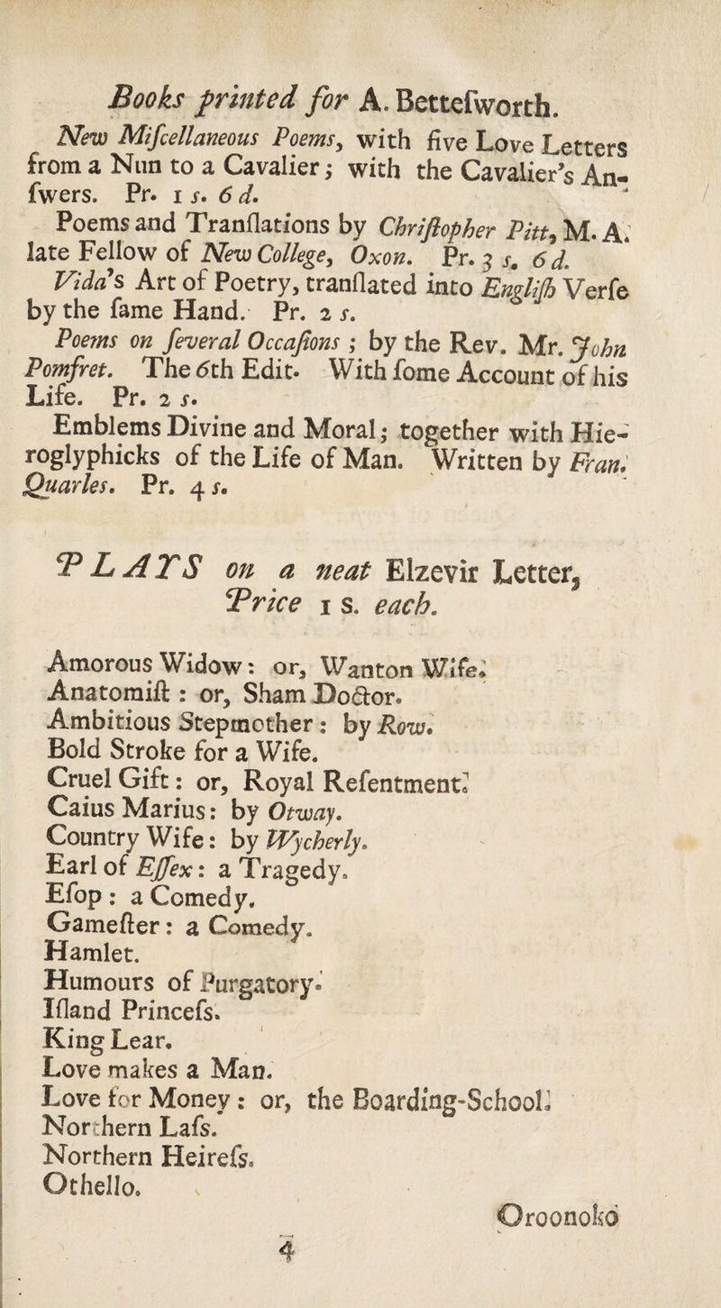 Nm Mifcellmeous Poems, with five Love Letters from a Nun to a Cavalier; with the Cavalier’s An- fwers. Pr. i 6 d. Poems and Tranflations by Chriflopher Pitu M. A; late Fellow of New College^ Oxon. Pr. ^ s. 6 d. Vidas Arc of Poetry, tranflated into EmlHh Verfe by the fame Hand. Pr. 2 x. Poems on feveral Occajions ; by the Rev. Mr. Pomfret, The <5th Edit- With fome Account of his Life. Pr. 2 x. Emblems Divine and Moral,- together with Hie- roglyphicks of the Life of Man. Written by Frani Quarles, Pr. 4X. TP L ATS on a neat Elzevir Letter^ Trice i s. each. Amorous Widow: or. Wanton Wife. Anatoraift : or. Sham Dodor. Ambitious Stepmother; by Row\ Bold Stroke for a Wife. Cruel Gift: or. Royal Refentment* Caius Marius: by Otway, Country Wife: by Wycherly, Earl of Effex: a Tragedy. Efop: a Comedy. Gamefter: a Comedy. Hamlet. Humours of Purgatory. Ifland Princefs. King Lear. Love makes a Man. Love for Money: or, the Boarding-SchooL Northern Lafs. Northern Heirefs. Othello. 4 Oroonokd