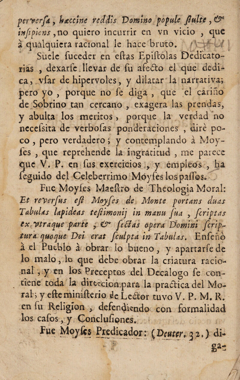 perverfa, bocine reddls Domino popule Jlulte , & infpiens ,no quiero incurrir en vn vicio , que á qualquicra racional le hace bruto. Suele fuceder en ellas Epiftólas Dedicato¬ rias , dexaríc llevar de fu afeólo el que dedi¬ ca, vfar de hipervoles, y dilatar la narrativa; pero yo , porque no fe diga , que el cariño de Sobrino tan cercano , exagera las prendas, y abulta los méritos, porque la verdad no necefsita de verbofas ponderaciones , diré po¬ co , pero verdadero; y contemplando á Moy- les , que reprehende la ingratitud , rae parece que V. P. en fus exercicios , y empleos , ha feguido del Celebérrimo Moy fes los palios* Fue Moy fes Maeílro de Theologia Moral: Et rever fus eft Moyfes de Monte portans anas Tabulas lapídeas tefímonij tn manu fuá , feriptas ex y traque parte , fe cías opera Dominl ferio- tur a quoque Dei erat fculpta in 'Tabulas, Enfeño á el Pueblo a obrar lo bueno, y apartarle de lo malo, lo que debe obrar la criatura racio¬ nal , y en los Preceptos del Decálogo fe con¬ tiene toda la dirección para la practica del Mo¬ ral; y efteminifterio de Ledor tuvo V. P. M. R. en fu Religión , defendiendo con formalidad los cafos , y Concluíiones. Fue Moyfes Predicador: (Dcuur. p,) di- J-y