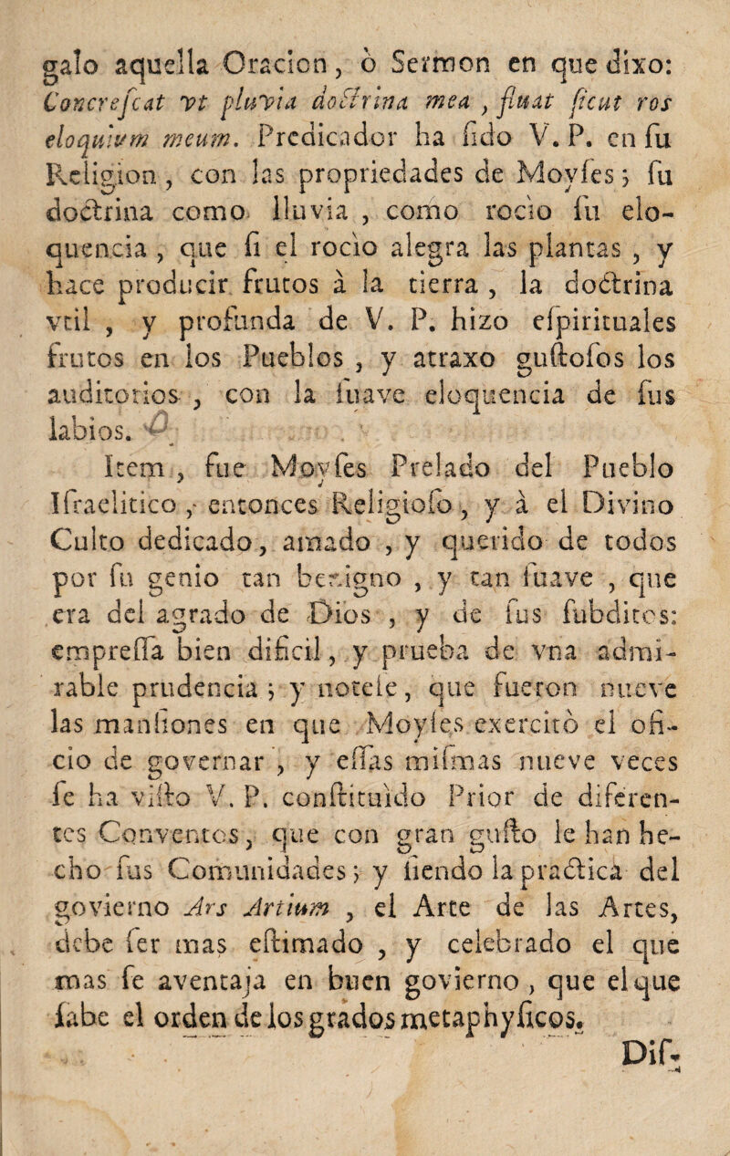 galo aquella Oración, o Sermón en que dixo: C’oncrefcat vt pluvia doctrina mea , flttat ficut ros eloauium meum. Predicador ha íido V. P. en fu Religión, con las propiedades de Moyíes > fu doctrina como lluvia , como roclo fu elo¬ cuencia , que fi el rocío alegra las plantas , y hace producir frutos á la tierra , la doétrina vtil , y profunda de V. P. hizo elpirituales frutos en los Pueblos , y atraxo guftofos los auditorios , con la íuave eloquencia de fus labios. < Item , fue Movfes Prelado del Pueblo ITraelitico ,• entonces Reiigiolo, y á el Divino Culto dedicado, amado , y querido de todos por fu genio tan benigno , y tan iuave , que era del agrado de Dios , y de fus fubdites: empreña bien difícil, y prueba de vna admi¬ rable prudencia j y nótele, que fueron nueve las man ñones en que Moyíes exercitó el ofi¬ cio de governar , y ellas mismas nueve veces fe ha viílo V. P. conítituido Prior de diferen¬ tes Conventos, que con gran güilo le han he¬ cho fus Comunidades; y íiendo lapraótica del govierno Ars Artium , el Arte de las Artes, debe íer mas chimado , y celebrado el que mas fe aventaja en buen govierno, que el que labe el ordien de los grados metaphyíicos. . , . ' ' “ Dif*