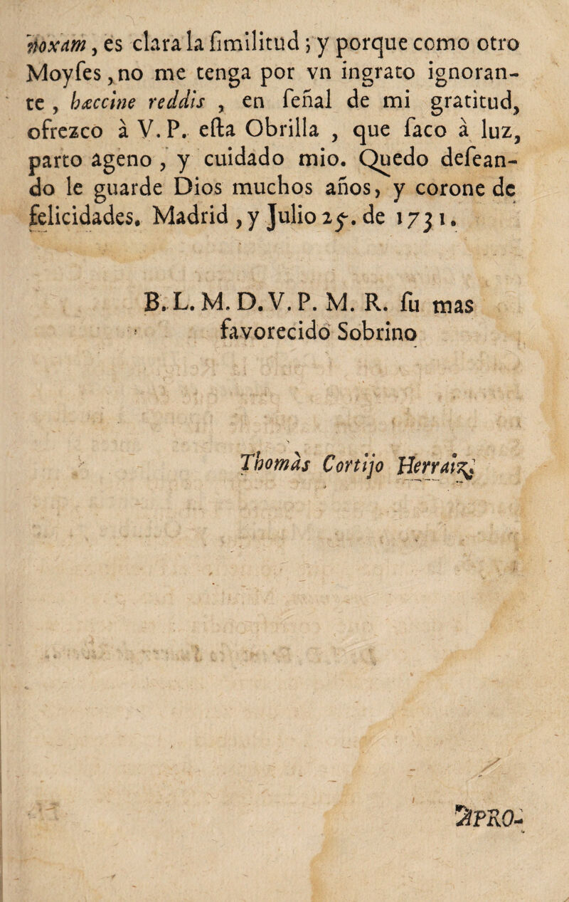 rtoxm, es clara la fímilitud; y porque como otro Moyfes,no me tenga por vn ingrato ignoran¬ te , btsccine reddis , en feñal de mi gratitud, ofrezco á V. P. efta Obrilla , que faco á luz, parto ageno , y cuidado mió. Quedo defean- do le guarde Dios muchos años, y corone de felicidades. Madrid , y Julio 2y. de 1731. % V B. L. M. D. V.P. M. R. fu mas favorecido Sobrino Thomds Cortijo Herráis^ 1