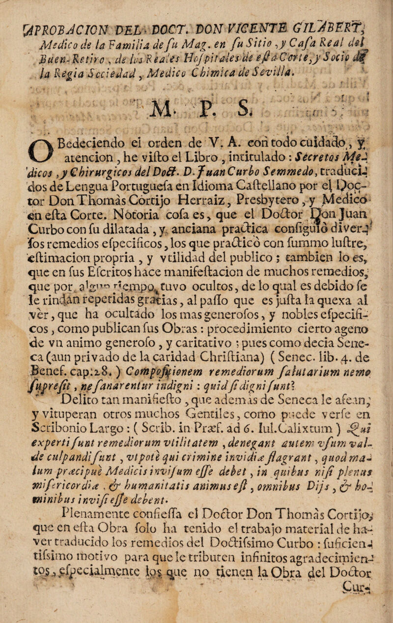 &PROJBJCION DEL DOCT. DON VICENTE GIL^BERT' Medico de la Familia de fu Mag. en fu Sitio ,y Cafa Real' d$f Buen- Retiro , /¿j Reales Boj pítales de efi a Cene ¡y S ocie di? la Regia Sociedad 5 Medico Chimtca de Sevilla» M- P. S. H OBedeciendo ei orden de V. A. con todo cuidacfo, % atención . he vifto el Libro 5 intitulado: Secretos Mjd '¿ticos ,y Chirurgicos delDo&* D*JuanCurbo Setnmedo, traduciJ dos de Lengua Fomiguefa en Idioma Caftellano por c\ Poe¬ tar Don ThomásCórtijo Herraiz, Presbytero,y Médico en efta Corte. Notoria cofa es> que el Doctor J¡j^& Juan Curbo con fu dilatada, y anciana practica coníiguió divert¬ ios remedios eípeciíicos jlos que practicó con fummo luftre» cftiraacion propria 5 y vtilidad del publico ; también lo es» que en fus Efcritos hace manifeftacion de muchos remedios» que por y<empp^tuvo ocultos, de lo qual es debido fe le rindan repetidas gracias, al paíío que es Juila la quexa ai ,\er, que ha ocultado los mas generofos * y nobles efpecifi- eos > como publican fus Obras: procedimiento cierto ageno de vn animo generólo , y caritativo ; pues como decía Séne¬ ca (aun privado de la caridad Chriftiana) ( Senec. lib. 4. de Benef. capiiB* ) C ortigoffwnem remediorum fahtarium nem© fugrefit, nefanar entur indigni: quid ¡I digni [unt\ Delito tan manifieíto ,que ademas de Seneca le afean; y vituperan otros muchos Gentiles, como puede verfe en Scribonio Largo: ( Scrib. in Fraef. ad 6. íuLCalixtum) expertifunt remediorum vtilitatem , denegant auiem vfum val« de culpandifuñí, vtpote qui crimine in v i di ¿e. jiagrant, quodmaJ ium precipite Medias invijum ejfe debet ftn qui tus ríifi pie ñus 9nifricar di a , ¿r bumanitatis animuseft, ómnibus Dijs 5 ¿r ho~ minibus invifieffe debent• Plenamente confieíla el Doctor Don Thomas Cortijor¬ que en efta Obra folo ha tenido el trabajo material de ha- ve retraducido ios remedios del Dodifsimo Curbo :fuficien-| tifsimo motivo para que le tributen infinitos agradeciniien- to§4 efpecialmente que no tienen la Obra del Doctor