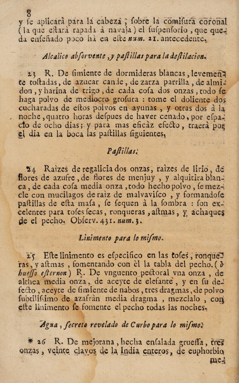 y fe aplicara para !á cabeza > fobre la cómifura coronal (laque eílará rapada á navaja) el fufpenforio , que que- da enfeñado puco ha en Q&cnum. ai. antecedente*  Ale Meo alforvente ,y pajl illas para la de filiación* \ z3 R. De Amiente de dormideras blancas, levemeSí ce cortadas, de azúcar cande, de zarza parrilla , de almi¬ dón, y harina de trigo, de cada cofa dos onzas, todo fe haga polvo de mediocre grofura : tome el doliente dos cucharadas de eftos polvos en ayunas , y otras dos a la noche ,quatro horas defpues de haver cenado» por efpa-, cío de ocho dias j y para mas eficaz efeófco, traerá p-óg el dia en la boca las padillas figuientes, V apilas: *4 Raizes de regalicia dos onzas, raizes de lirio, de flores de azufre,de fiores de menjuy , y alquitirablanJ ca, de cada cofa media onza ,codo hecho polvo , fe mez-; ele con mucilagos de raíz de malvavifco , y formando fe padillas de ella mafa , fe fequen á la fombra : fon cx~ celentes para tofes fecas, ronqueras} aftmas, y achaques de el pecho. Obferv. 431. num. $«, Linimento para lo mifmo. zy Erte linimento es efpecifico en las íofes, ronqueé ras, y aftmas , fomentando con el la tabla del pecho. ( a huejfo ejternon) R. De vnguento pectoral vna onza , de althea media onza, de aceyce de elefante , y en fu deJ fecto , aceyce de íimiente de nabos , tres dragmas ,<le polvo fubcilifsimo de azafrán media dragma , mézclalo , coq efte linimento fe fomente el pecho todas las noches* Agua , fecreto revelado de Curio para lo mifmo? * 26 R. De mejorana , hecha enfalada gruefTa, tres onzas, veinte clavos de la India enteros, de euphorbiq