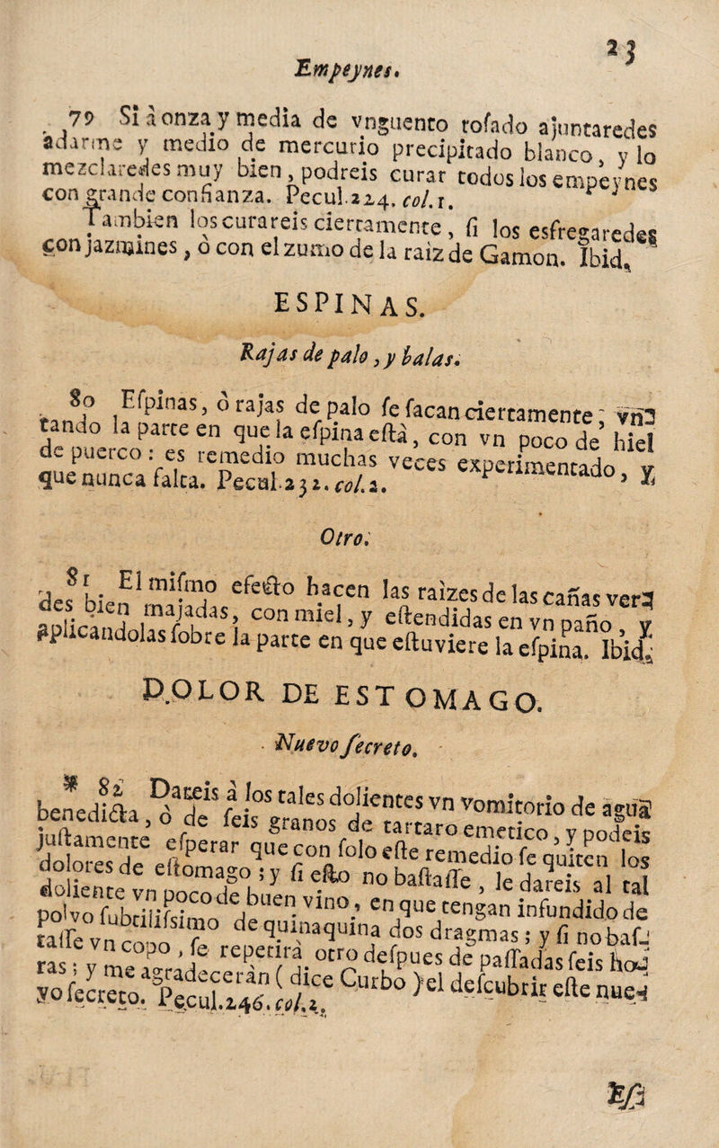 Empepues, *1 79 Si a onza y media de vnguenco rofado áiuntaredes adarme y medio de mercurio precipitado blanco, vio mezclarles muy bien podréis curar todos los empe/nes con grande confianza. Peculíz^. cel.i. * * También los curareis derrámente 1 fi ¡os esfreearedes con jazmines, o con el zumo déla raiz de Gamón. Ibid, 5 espinas. Rajas de palo, y talas. ■f ^(P^nas> 0 raJas de palo fe facandertamente: vri3 tando la parce en que la efpinaeílá, con vn poco de hiel de puerco: es remedio muchas veces experimenta-lo que nunca falca. Pccnlaj *.«/.*. «Pencado, X Otro. des8 bien Irníd «efeét° Il*fen ^raizes de las canas ver? aplicándolas fobre la parte en que eftuviere la efpina. Ibi¿ P.OLOR DE ESTOMAGO. ■ Nuevo fecreto. benedfea “ r -,os tales dojientcs yn vomitorio de aguí benedicta, o de feis granos de tártaro emético vno feic doliente Ti Y ^ »o baftaffe , le daíeis al tal polvo fubciiiísimn WpUen- Vln°-’ en,que tenSan infundido de íairé vn r r d TJinaqmna dos dragmas; y fi no baf. a y me ¿°rád rCp>et^. °Cr“ de>es de Paffadasfeis h*¿ *. it: '“,o )el **** w