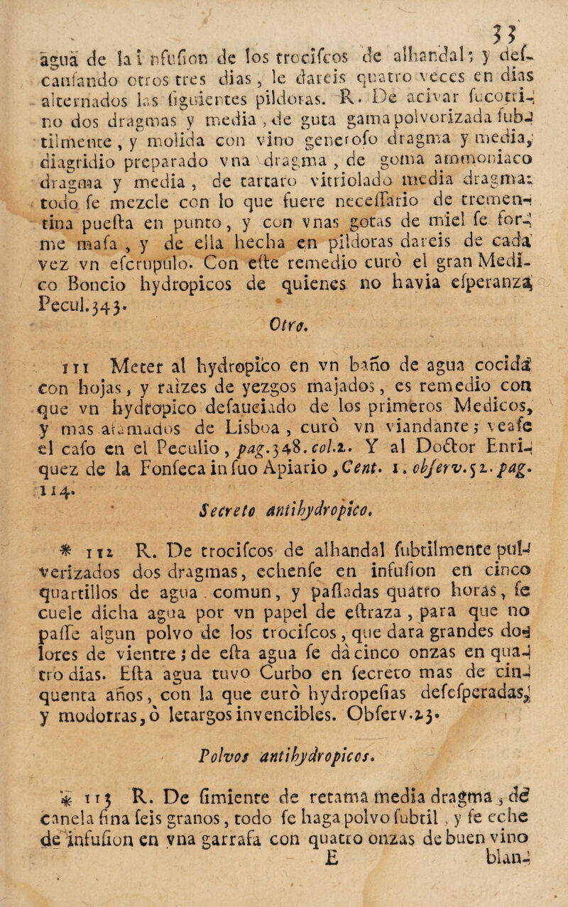 agua de la i nfufion de los trocifcos de alhandal; } cíef- cardando otros tres dias , le datéis quatro veces en dias alternados las íigiviertes pildoras. R* De acivar fucotri- no dos dragmas y media , de guta gama polvorizada íufaj tiimente , y molida con vino generofo dragma y media,: diagridio preparado vna vdragma , de goma ammoniaco dragma y media , de tártaro vitriolado media dragma; todo fe mezcle con lo que fuere neceílario de tremen-i tina puefta en punto, y con vnas gotas de miel fe lord me mafa , y de ella hecha en pildoras daréis de cada vez vn efcruputo. Con eíte remedio curo el gran Medi¬ co Boncio hydropicos de quienes no havia efperanzaj Pecul.34}. Otra. ni Meter aí hydropico en vn baño de agua cocida con hojas, y taizes de yezgos majados, es remedio.con que vn hydfapico defaueiado de los primeros Médicos, y mas.afamados de Lisboa, curó vn viandante f veafe el cafo en el Peculio, pag.348. coli. Y al Do£tor EnriJ quez de la Fonfecainfuo Apiario ,Cent* 1. 0bjerv.5z.pag. 114. Secreto antihydroptco. % ni R. De trocifcos de alhandal fabrilmente pul-4 verizados dos dragmas, echenfe en infufion en cinco quartillos de agua, común, y palladas quátro horas, fe cuele dicha agua por vn papel de eftraza , para que no paíTe algún polvo de los trocifcos, que dara grandes da«á lores de vientre,* de efta agua fe da cinco onzas en qua-j tro dias. Lita agua tuvo Curbo en fecreto mas de cin-S quenta años, con la que euro hydropefias defefperadas^ y modorras, ó letargos invencibles. Obferv.^3* Polvos antibydropiccs. $ 113 R. De íimiente de recaní inedia dragtna 3 canela fina feis granos, todo fe haga polvo fubtii, y fe eche de infuíiun en vna garrafa con quatro onzas de buen vino £ blarfa