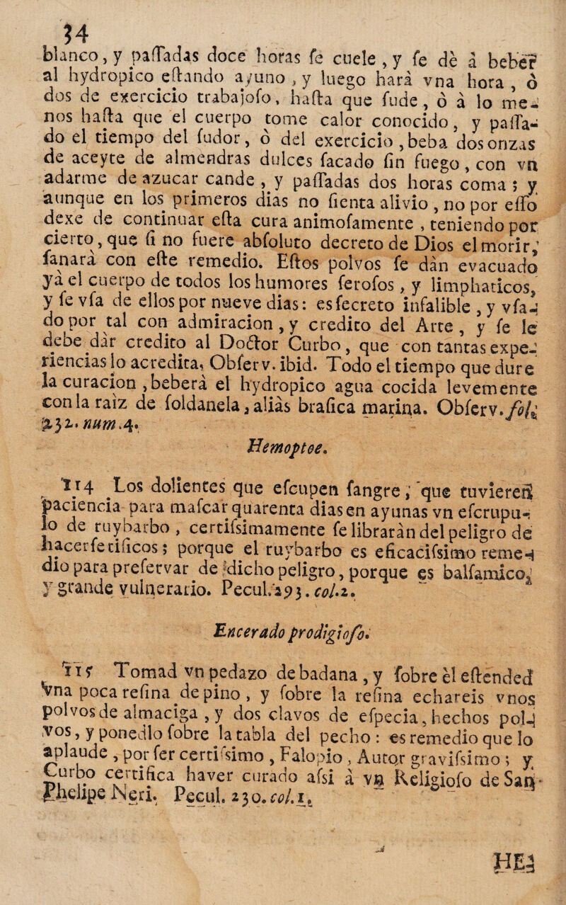 blanco, y paliadas doce horas fe cuele , y fe de á bebe? al hydropico eftando ayuno , y luego hará vna íiora , Ó dos de exercicio trabajofo, harta que fude, ó á lo mea nos harta que el cuerpo come calor conocido, y palia¬ do el tiempo del íudor, ó del exercicio , beba dos onzas de aceyte de almendras dulces facado fin fuego, con vn adarme de azúcar cande , y paliadas dos horas coma ; y aunque en los primeros dias no fienta alivio , no por ello dexc de continuar efta cura ammofamenre , teniendo por ciétto, que fi no fuere abfoluto decreto de Dios elmotir,' fanara con efte icmedio. Eftos polvos fe dan evacuado ya el cuerpo de todos los humores ferofos, y limphaticos y fe vfe de ellos por nueve dias: esfecreto infalible , y vfal¡ «o,Por tal con admiración,y crédito del Arte, y'fe le deoe dar crédito al Doéfor Curbo, que con tantas expe¬ riencias lo acredita. Obferv.ibid. Todo el tiempo que dure la curación ,beberá el hydropico agua cocida levemente con la raíz de foldanela, alias brafica marina. Obíerv.fo¡¿ 5131. num.Jí- fíemoptee. „ IJ4 Los dolientes que efcupen fangre,' que tuvieres paciencia para mafcarquarenta diasen ayunas vn efcrupu-i Jo de ruy barbo, certifsimamente fe librarán del peligro de hacer fe tilicos; porque el ruybarbo es eficacifsimo reme4 dio para prefecvar de dicho peligro, porque es balfamicoJ y grande vulnerario. Pecul.a93.r0/.2. Encerado prodigiofo. **1 y Tomad yn pedazo de badana, y fobre él eftended' Vna poca refina cíe pino , y fobre la refina echareis vnos polvos de almaciga , y dos clavos de efpecia, hechos pol.4 tos , y ponedlo fobre Ja tabla del pecho: es remedio que lo aplaude , por fer certísimo , Falopio, Autor gt avifsimo ; y Curbo certifica haver curado afsi á va Religiofo de Sari PK‘r>e Neri. Pecul. 230. coLit