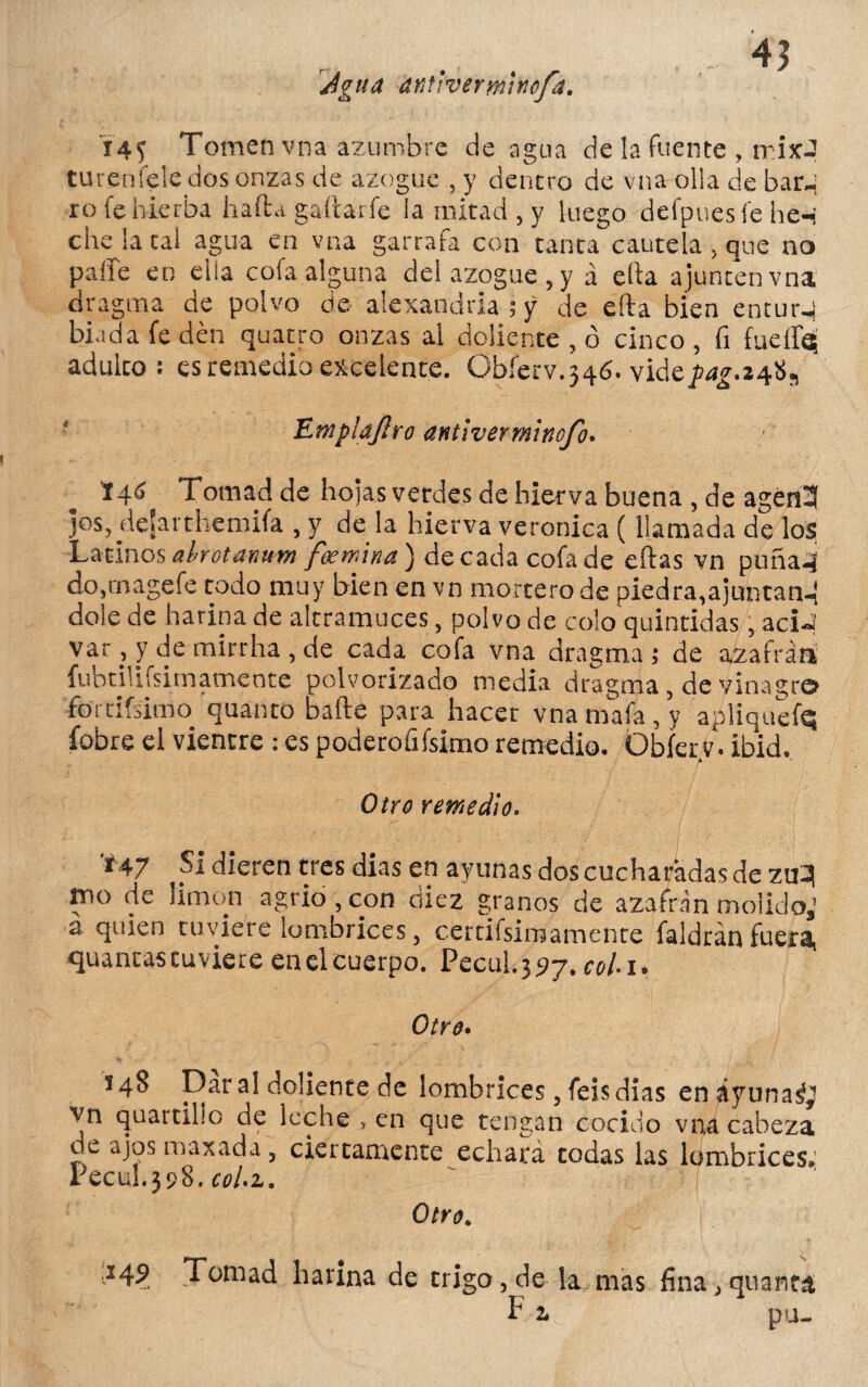 Agua dtitlvermínofd. I4J Tomen vna azumbre de agua de la fuente , itíjcJ turenfele dos onzas de azogue , y dentro de vna olla de bar-i ro fe hierba hafta gallar fe la mitad , y luego deípnesíe he-i che la tal agua en vna garrafa con tanta cautela , que no palie en ella cofa alguna del azogue, y á ella ajunten vna dragma de polvo de alexandria ; y de ella bien entur-i bi.ida fe den quatro onzas al doliente , ó cinco , fi fuelÍQ adulto: es remedio excelente. Obferv.346. vide^.24«s Htnp'idflro antiverminofi. 146 Tomad de hojas vetdes de hierva buena , de agén3 jos, deíarthemifa , y de la hierva verónica (llamada de los Latinos abrotanum foemina') de cada cofa de eítas vn puña-i co,rnagefe todo muy bien en vn mortero de piedra,ajuntan-í dolé de harina de altramuces, polvo de colo quintidas, aciJ var, y de mirrha , de cada cofa vna dragma; de azafrán fubtiUfsimameote polvorizado media dragma, de vinagro fortifsimo quanto baile para hacer vna mala, y apliquefq íobre el vientre : es poderofifsimo remedio. Obíerv. ibid. Otro remedio. 147 SI dieren tres dias en ayunas dos cucharadas de ztq tno de limón agrio, con diez granos de azafrán molido,’ a quien tuviere lombrices, certifsimamente faldrán fueta, quantas tuviere en el cuerpo. Pecul^j, coli» Otro» 148 Dar al doliente de lombrices, feis dias enáyuna^ vn quartillo de leche ,en que tengan cocido vna cabeza de ajos maxada 3 ciertamente echará todas las lombrices,’ Pecul.398. col.z. Otro. 24? Tomad harina de trigo, de la mas fina> quanta P 2* pu-