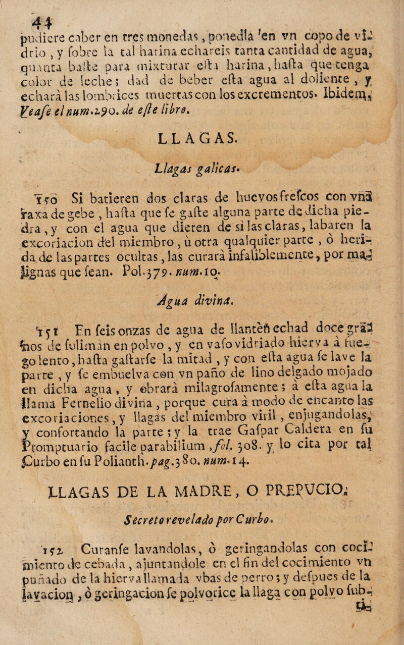 pudiere caber en tres monedas, ponedla ?en vn copo de vU cirio , y fobre la tal harina echareis tanta cantidad de agua, quinta baile para mixturar ella harina,baila que tenga color de leche; dad de beber eíla agua al doliente , y echara las lombrices muertas con los excrementos. Ibidem* Ye afe elnum^yo. de efte libre. LLAGAS. Llagas gálicas. tro Si batieren dos claras de huevos freídos conynS raxa de gebe , hala que fe gaíle alguna parte de dicha pie¬ dra^ con el agua que dieren de si las claras, labaren la excoriación del miembro , u otra quaiqüier parte , ó herí-; da de las partes ocultas, las curará infaliblemente, por naa,^ |ignas que fean. Pol.579* Jgua divina. rT 51 En feis onzas de agua de llanteft echad docegr52 feos de Coliman en polvo , y en vafo vidriado hierva a fue-i golento,hala gaílarfe la mitad , y con cia agua fe laye la parre , y fe embuelva con vn paño de lino delgado mojado en dicha agua, y obrará miíagrofamente; a ella agua la llama Fernelio divina , porque cura á modo desencanto las excoriaciones, y llagas del miembro viril, enjugándolas,’ y confortando la parte;y la trae Gafpar Caldera en fu Promptuario facile parabilium ,fol. 308. y lo cita por tal £urbo en fu Polianth.^ig.380. num* 14. LLAGAS DE LA MADRE, O PREFACIO; Secretorevelado por C urbe* m Curanfe lavándolas, ó jeringándolas con cocU ¡miento de cebada , ajuncándole en el fin del cocimiento vn puñado de la hierva llamada vbas de perro; y defpues de la jiavaciog , ó geringacion fe polvorice la llaga con polvo íub-;