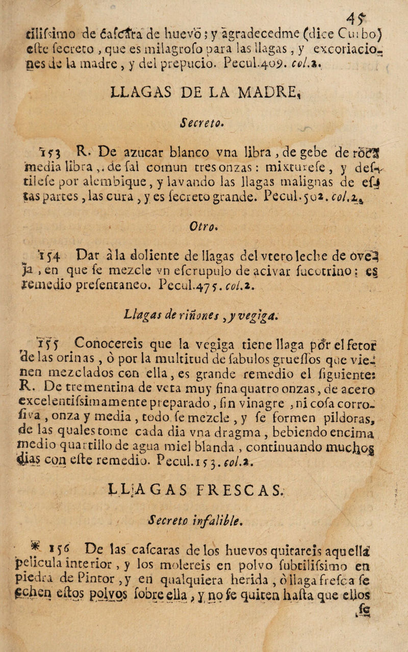 4? tíliftirao de ¿afeara de huevo; y agradecedme (dice Cu i boj cite fecceco , que es milagrofo para las llagas, y excoriacio¬ nes de ia madre , y del prepucio. Pecúl.409. coL%* LLAGAS DE LA MADRE, Secreto. 'in R* De azúcar blanco vna libra , de gebe de rócfS imedia libra de fal común eres onzas: mixtúrele, y defiy til efe por alembique, y lavando las llagas malignas de ef| las partes, las cura ,y es fecreto grande. Pecul.502, coLi^ Otro* 154 Dar ala doliente de llagas del vteroleche de óveí Ja , en que fe mezcle vn efcrupulo de acivar fucotriao: es remedio prefencaneo. Pecul.475. col.z. Llagas de riñones ¡yvegiga. i fy Conoceréis que la vegiga tiene llaga pdr el fetor de las orinas, ó por la multitud de fabulos grueílos que vie¬ nen mezclados ccn ella, es grande remedio el (¡guíente: R. De trementina de veta muy fina quatro onzas, de acero cxcelentifsimamente preparado , fin vinagre , ni cofa corro- ílva , onza y media , todo fe mezcle , y fe formen pildoras, de las quales tome cada dia vna dragma , bebiendo encima medio quartillo de agua miel blanda , continuando mucho§ $as con efte remedio. Pecul.i * 3. w/.a. L L]A GAS FRESCAS. Secreto infalible. > > f if6 De las cafcaras délos huevos quitareis aquella! película interior, y los moleréis en polvo fubtilifsimo en piedra de Pintor,}7 en qualquiera herida , d llaga fre fe a fe techen ellos polvos íobreella} y no fe quiten hafta que elfos fe i—«wt