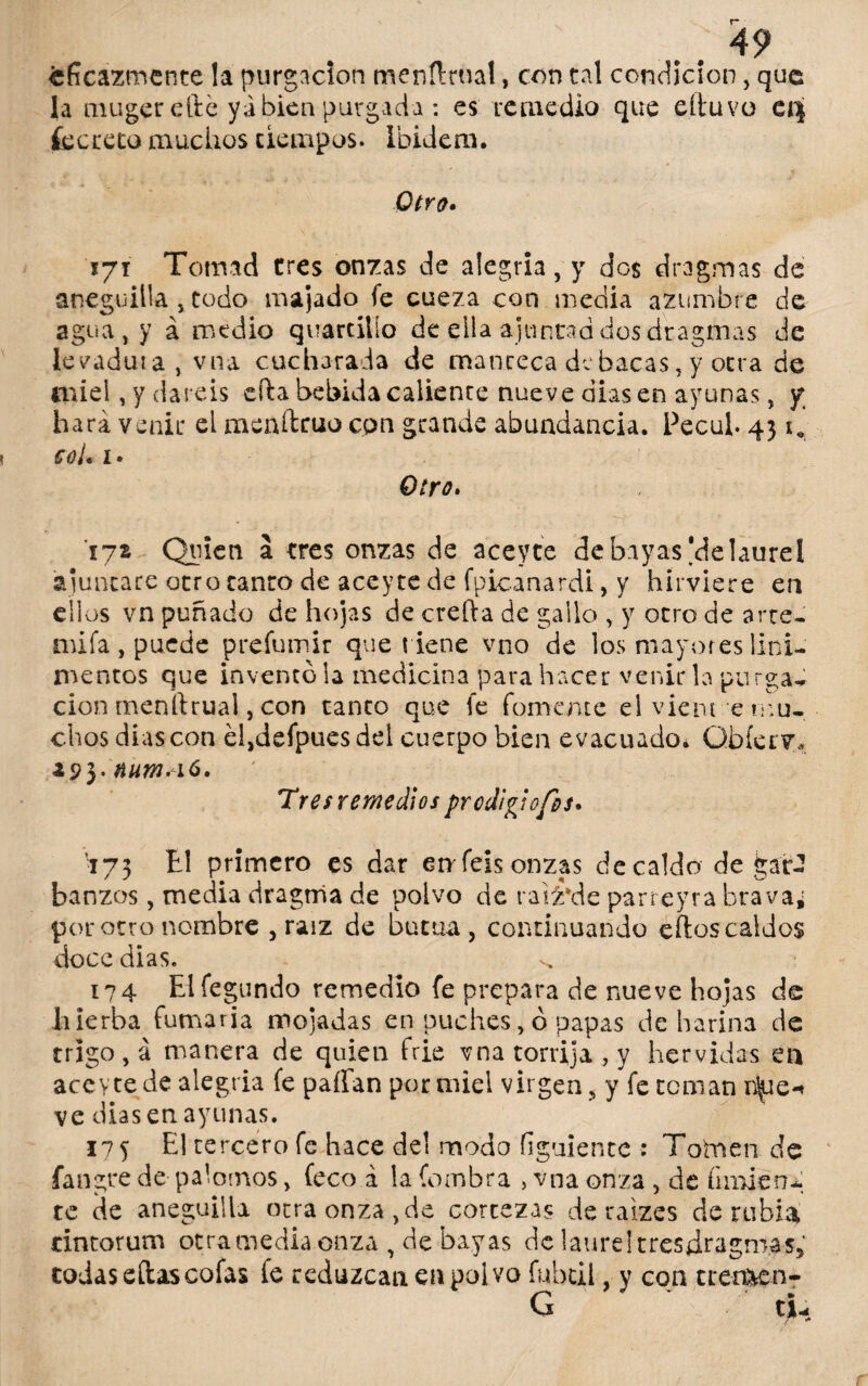 eficazmente la purgación menílrual, con tal condición, que la mugerefte ya bien purgada : es remedio que eítuvo ei| íecreto muchos tiempos. Ibidem. Otro» 171 Tomad tres onzas de alegría, y dos dragmas de aneguilla , todo majado fe cueza con media azumbre de agua, y á medio quartilío de ella ajuncad dos dragmas de levadura, vna cucharada de manteca de bacas, y otra de miel, y daréis efta bebida caliente nueve días en ayunas, y; hará venir el menítruo con grande abundancia. Pecub 431* coi. i» Otro. 172 Quien á tres onzas de aceyte de bayas'delaurel ajuncare otro tanto de acey te de fpícanardi, y hirviere en ellos vn puñado de hojas de creída de gallo , y otro de arre¬ an fa , puede prefumir que tiene vno de los mayores lini¬ mentos que inventó la medicina para hacer venir la purgad cion rnenítrual, con tanto que fe fomente el viem e mu¬ chos dias con e!,defpues del cuerpo bien evacuado. Qbíerv, 293- num.16. Tresremedios prodigio fot* 173 ti primero es dar caféis onzas de caldo de .gar¬ banzos , media dragnia de polvo de raiz*dc parreyra brava; por otro nombre , raíz de buena, continuando efios caldos doce dias. 174 Elíegundo remedio fe prepara de nueve hojas de hierba fumaria mojadas en puches, ó papas de harina de trigo, á manera de quien frie vna torrija, y hervidas en aceyte de alegría fe paffan por miel virgen, y fe teman r^ie-» ve dias en ayunas. 175 El tercero fe hace del modo figuiente : Tofcnen de fangre de palomos, feco á la fombra , vna onza , de fírmen¬ te de aneguilla otra onza, de cortezas de raizes de rubia cintorum otra media onza , de bayas de laurel tresdragm.as, todas eftas cofas fe reduzcan en polvo fubtil, y con trencen-