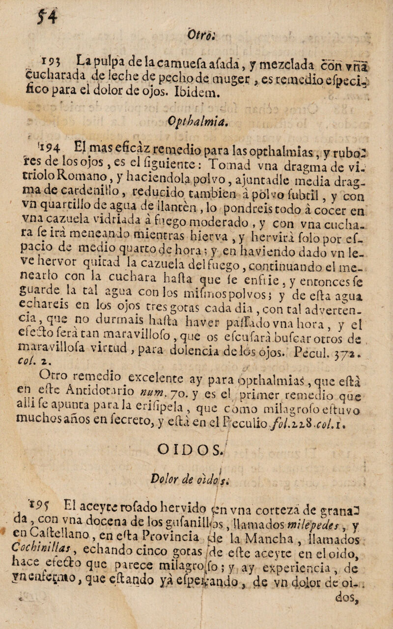 í4 Otro: ipj La pulpa déla camuefaafada, y mezclada con vita cucharada de leche de pecho de muger , es remedio efpeci- nco para el dolor de ojos. Ibidem.  * ' , r ? ,  ... . Ojnhalmia, <r ) . , !i94 El mas eficaz remedio para lasopthalmias, y rubo: res de los ojos, es el íiguiente: Tomad vna dragmadevi. molo Romano y haciéndola polvo, ajuncadle media drag. ma de cardeniho, reducido también á polvo fubtil y con vn quatrillo de agua de ¡lantén, lo pondréis todo á c¿¿er en vna cazuela vidriaua a fuego moderado , y con vna cucha, ra le ira meneando mientras hierva , y hervirá folo por ef- pacio de medio quarto de hora; y en havieado dado vn le¬ ve hervor quitad la cazuela delfuego, continuando el me¬ nearlo con la cuchara halda que íe enfrie, y enconcesfe guardería tal agua cotilos mifmospolvoss y de efta agua echareis en los ojos tres gotas cada dia , con tal adverten- Cra o.q'rS no c urrna^s halla ha-ver pallado vna hora , y el ete-To lera tan maravillofo, que os efcufará.bufcar otros de maravillóla virtud , para dolencia délos ojos. Pecui. 37*. Otro remedio ^excelente ay para opthaltniaá, que eftá Cpr r C ^na^orJrl° nuM- 70. y es el primer remedio qae aiiiíe apuñea parala eriíipela , que como tmíagrofoeftuvo. muchos anos enfecreto, y eítáen el Recülio^UzS.^/.!, OÍDO sJ í Dolor de dido/. Fu aceycerofadohervido $eh vna corteza de granad a r>C0P 1Ytla docena de los gufaniÜ0s, llamados milepedes » y en Cailedano en e'ta Provincia Je la Mancha , llamados gc miliar y echando cinco gotas de elle aceytc en el oido, nace etecto que parece milagroifo-y ay experiencia, de jncotcpiio, que cftando ya efpe^ando, de vn dolor de oi-. ♦ do$s