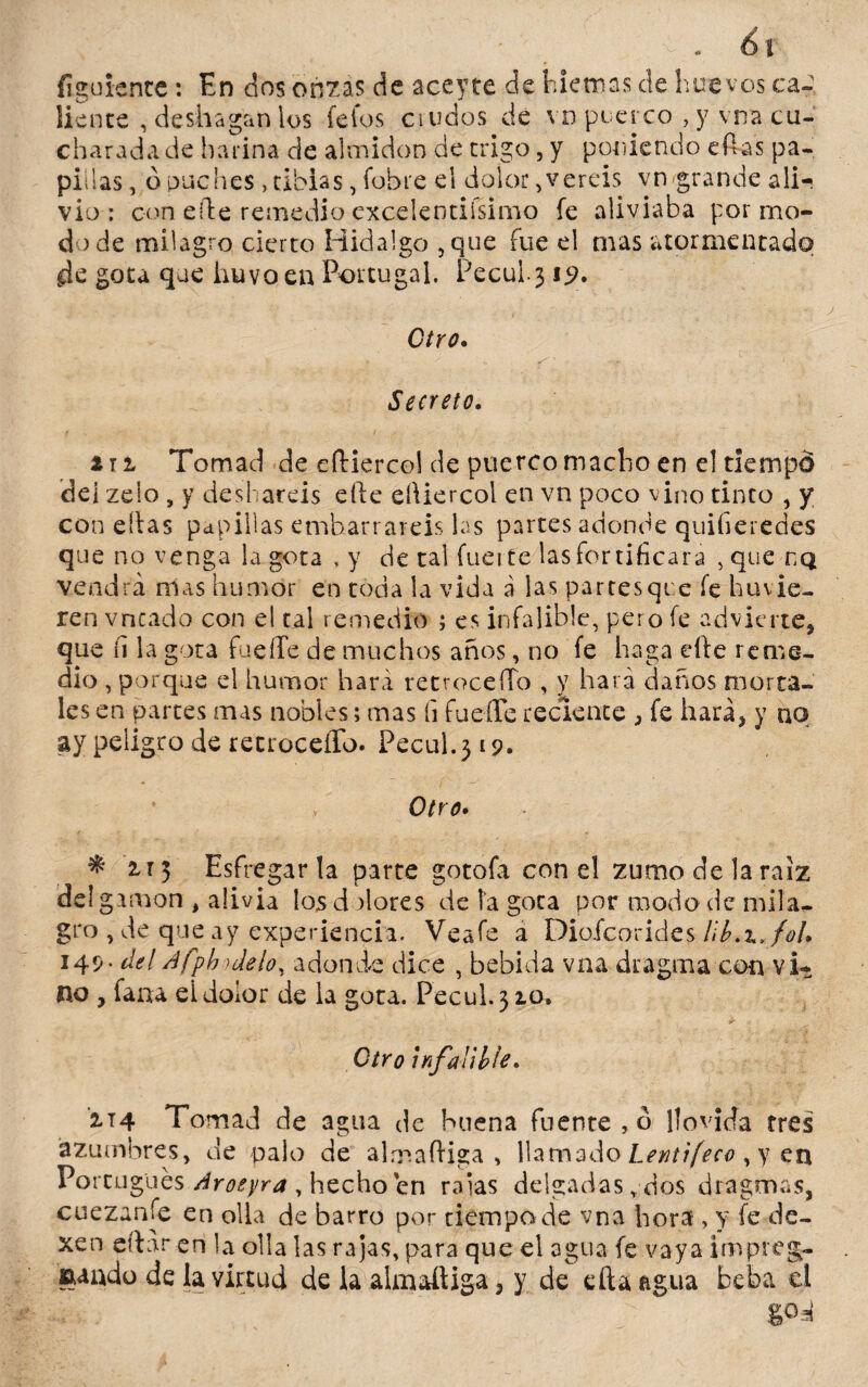 figuíente: En dos onzas de aceyte de hietnas de huevos ca- líente , deshagan los feios crudos de vd puerco , y. vna cu¬ charada de harina de almidón de trigo, y poniendo eftas pa¬ pillas, ó puches , tibias, (obre el dolor, vereis vn grande ali-* vio : con eíte remedio cxcelentiísimo fe aliviaba por mo¬ do de milagro cierto Hidalgo 5que fue el mas atormentado de gota que huvo en Portugal. Pecul.3*9* Ciro. •  - f ' . -er •' Secreto. i ti Tomad de eíhierco! de puerco macho en el tiempd del zeio, y desliareis efte eíüercol en vn poco vino tinco , y con ellas papillas embarrareis las partes adonde quifieredes que no venga la gota , y de tal fueite las fortificara , que uq vendrá mas humor en toda la vida á las partesqt e íe llovie¬ ren vncado con el cal remedio ; es infalible, pero fe advierte* que íi la gota fucile de muchos años, no fe haga elle reme¬ dio , porque el humor hará retrocedo , y hará daños morta¬ les en partes mas nobles; mas íi fueíTe reciente , fe hará* y no ay peligro de retrocedo. Pecul.319. f Otro. 2,rj Esfregar la parte gotofa con el zumo de la raíz del gamón , alivia los dolores de la gota por modo de mil a,, gro , de que ay experiencia. Veafe a Diofcorides Hb.zfoh 149- del Afphidelo, adonde dice , bebida vna dragara con vi¬ no , faaa el dolor de la gota. Pecul.310. Otro infalible. zi4 Tomad de agua de buena fuente, ó llovida tres azumbres, de palo de alrp.afHga , llamado Lentifeco , y en Portugués Aroeyra , hecho en raías delgadas, dos dragmas, cuezanle en olla de barro por tiempo de vna hora , y fe de- xen citaren la olla las rajas, para que el agua fe vaya impreg¬ nado de la virtud de la almattiga, y de cita agua beba el