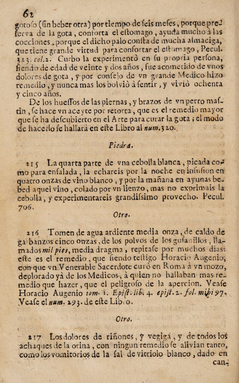 goto ib (Gn beber otra) por tiempo de feis mefes, porque ¡>re- ferva de la gota, conforta el eftomago-, ayuda mucho a las cocciones, porque el dicho palo confia de mucha almaciga, que tiene grande virtud para confortar el eítomago, Pccul. 32,3, cgLi Curbo la experimentó en fu propria perfona, Herido de edad de veinte y dos años, fue acometido de vnos dolores de gota , y-por con fe; o de vn grande Medico hizo remedio, y nunca mas los boivió á fentir, y vivió ochenta y cinco años. De los huertos de las piernas, y brazos de vn perro m af¬ án ,fe hace vn aceyte por retorta , que es el remedio mayor que fe ha defeubierto en e! A rte para curar la gota i eí moda de hacerlo fe hallará en efte Libro al num^zo* Piedra* % 1 j La quarta parte de vna cebolla blanca , picada co* mo para enfalada , la echareis por la noche en infufion en quatro onzas de vino blanco , y por la mañana en ayunas be¬ bed aquel vino , colado por vn lienzo, mas no exprimáis la cebolla 5 y experimentareis grandiísimo provecho. Fecal 706'. Otro* % 16 Tomen de agua ardiente media onzavde caldo de garbanzos cinco onzas,de los polvos de los guían tilos, ila- triados mil pies¡ media dragma , repitaíe por muchos dias: efte es el remedio, que fiendo teftigo Horacio Augenio, con que vn Venerable Sacerdote curó en Roma á vn mozo, deplorado ya de los Médicos, á quien no hallaban mas re¬ medio que hazer,que el peligrofo de la apercion. Veafe Horacio Augenio tom* 1. Epi/í.íik 4. epijt*z> - Yeafe eD/#w. 1p3.de efte Libro. Otro* 1 txj Losdolores de riñones, y vegigá, y de rodos los achaques de la ovina , con ningún remedio fe alivian canco, como ios vomitorios de la íal de vitriolo blanco, dado en can.;