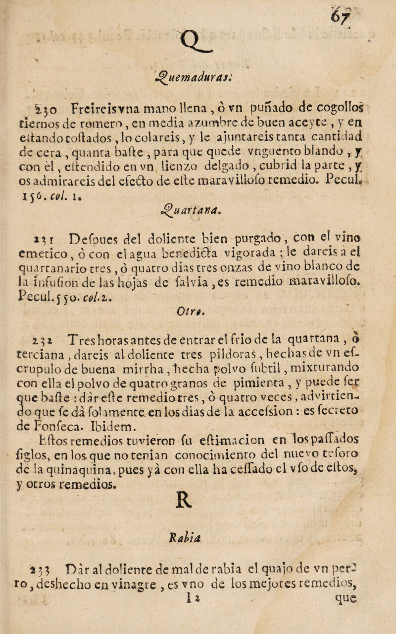 Q_ ^ r' ¿Quemaduras: £50 Freiréisvna mano llena , ó vn puñado de cogollos tiernos de romero, en media azumbre de buen aceyee , y en ertandocortados Socolareis, y le ajuncareis tanca cantidad de cera , quanta baile , para que quede vnguenco blando , f con él, eltendido en vn lienzo delgado , cubrid la parte , y; os admirareis del efeóto de erte maravillofo remedio. PecuL 156. col. i» ¿Qu arta na. 231 Defpnes del doliente bien purgado, con el vino emético , ó con el agua benedicta vigorada ; le daréis a d quartanario tres ,ó quacro dias tres onzas de vino blanco de la ínfufion de las hojas de falvia,es remedio maraviilofo* PecuL \ ño. c&Lz. Oír0. 132 Tres horas antes de entrar el frió de la quartana , o terciana , daréis al doliente tres pildoras, hechasde vn eC crupuio de buena mirrha , hecha polvo fubtil, mixturando con ella el polvo de quacro granos de pimienta , y puede lee que harte rdárefte remediatres, o quacro veces , advirtien¬ do que fe da folamente, en los dias de la accefsion: esfecreto de Fonfeca. Ibidem. titos remedios tuvieron fu eftimacion en los paitados figlos, en los que no tenían conocimiento del nuevo te foro de la quinaquina, pues ya con ella ha ceíTado el vio de eítoSj y otros remedios. R Ralla 133 Dar al doliente de mal de rabia el quajode vn per2 ro, deshecho en vinagre , es vno de los mejores remedios,