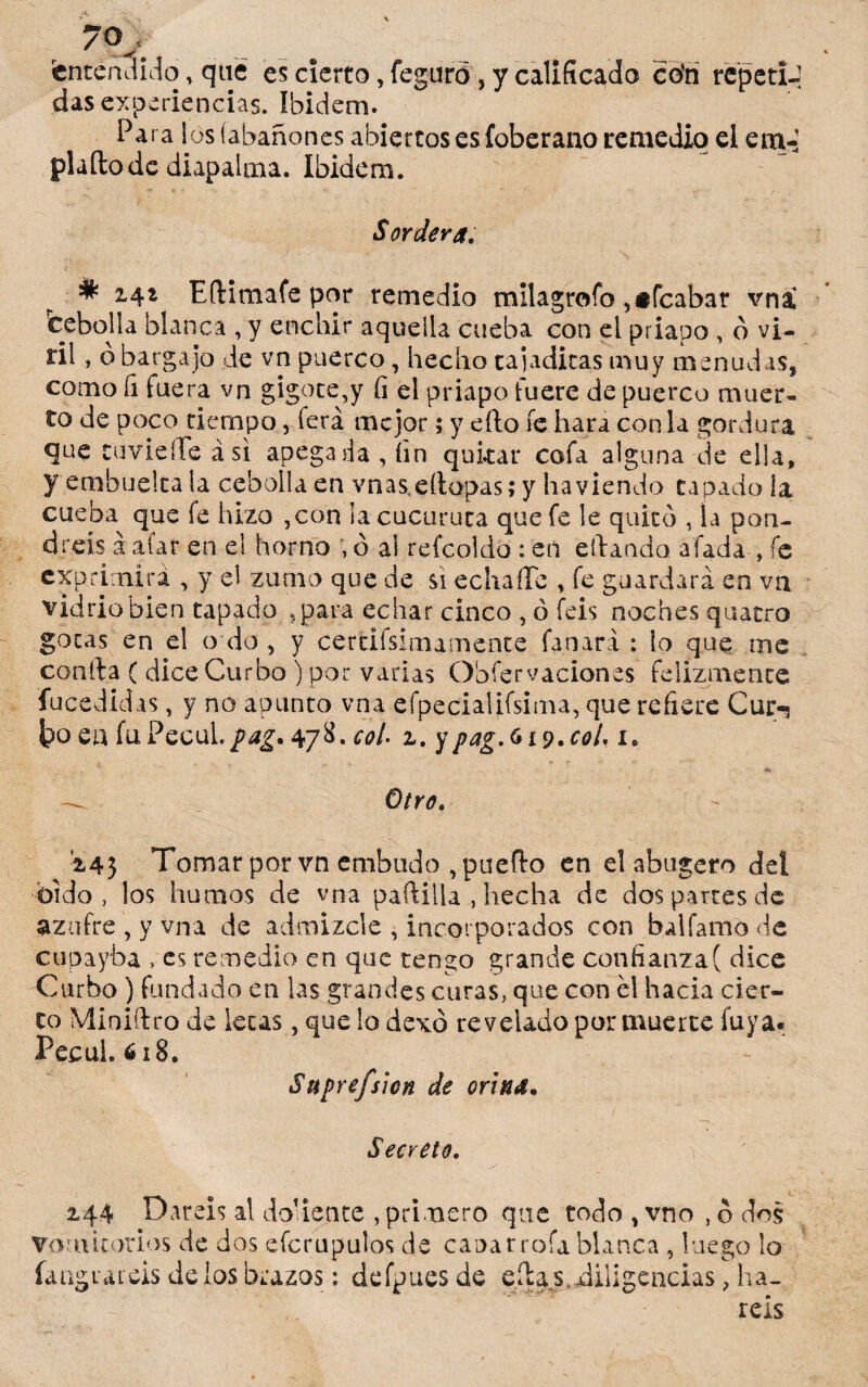 701 . «entendido, qué es cierto, feguró, y calificado cofa repetí-] das experiencias. Ibidem. Para los (abañones abiertos es íoberano remedio el em~ plaílode diapalma. Ibidem. Sordera. * 2-4* Eftimafe por remedio milagrofo ,#fcabar vni fcebolla blanca , y enchir aquella cueba con el priapo , ó vi- ril, o bargajo de vn puerco, hecho tajaditas muy menudas, como fi fuera vn gigote,y íi el priapo fuere de puerco muer¬ to de poco tiempo, ferá mejor; y eílo fe hará con la gordura que cuviefTe asi apegada , fin quitar cofa alguna de ella, y embuelta la cebolla en vnas eítopas; y ha viendo tapado la cueba que fe hizo ,con ia cucuruta que fe le quitó , la pon¬ dréis a afar en el horno , ó al reícoldo : en eilando afada , fe exprimirá , y el zumo que de si echaffc , fe guardará en va vidrio bien tapado .para echar cinco , ó feis noches quatro gotas en el o do , y certifsimamence Cañará : lo que me confia ( dice Curbo ) por varias Obfervaciones felizmente fucedidas, y no apunto vna efpecialifsima, que refiere Cur-j toen fuPecul./4¿,478.col- z. y pag.G iv.cot, 1* Otro. Í45 Tomar por vn embudo , pueflo en el abugero del üido , los humos de vna padilla , hecha de dos partes de azufre , y vna de admizcle , incorporados con balíamo de cupayba >es remedio en que tengo grande confianza( dice Curbo ) fundado en las grandes curas, que con él hacia cier¬ to Miniflro de lecas, que lo dexó revelado por muerte íuya. Peeul.618. Sttprefsicn de orina. Secreto. 144 Daréis al doliente , primero que todo , vno , o dos Vomitorios de dos efcrupulos de cañar roía blanca, luego lo ía agracéis délos brazos: defpues de edas.diligencias , ha¬ réis