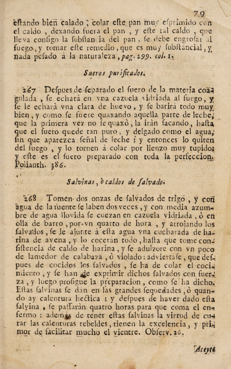 7 9 eftándo bien calado ¡ colar efte pan muy efprimido con e! caldo , dexando fuera el pan , y elle cal caldo , que lleva configo la fubftanda del pan , íe debe engrofar al fuego,y tomar efte remedio,que es muy fubílanciai, y nada pelado á la naturaleza ypag*i9$. col* u Sueros purificados* iéy Defpues de feparado el fuero de la materia coá-l guiada , fe echará en vna cazuela vidriada ai fuego, y fe le echará vna clara de huevo, y fe batirá todo muy bien, y como fe fuere quaxando aquella parte de leche,' que la primera vez no íequaxó,la irán Tacando, haíta, que el fuero quede tan puro, y delgado como el agua,1 fin que aparezca feñai de leche ; y entonces lo quiten del fuego * y lo tornen á colar por lienzo muy tupido! y efte es el fuero preparado con toda la perfección* Polianth. * * Sahínas, o caldos de falvado« Tomen* dos onzas de falvados de trigo , y con agua de la fuente fe laben dos veces, y con media azum¬ bre de agua llovida fe cuezan en cazuela vidriada , o en olla de barro, por-vn quarto de hora , y arrojando los falvados, fe Je ajunte a ella agua vna cucharada de ha¬ rina de avena , y lo cocerán todo,hafta que tome con- fiftencia de caldo de harina, y fe adulzore con vo poco de lamedor de calabaza , ó violado: adviertafe , que def¬ pues de cocidos los falvados , fe ha de colar el coci-i miento , y fe han ¿e exprimir dichos falvados con fuer*! za , y luego profigue la preparación, como fe’ha dicho» Ellas Talvinas fe dan en fas grandes feqtiedades,ó quan-< do ay calentura hedfica ; y defpues de haver dado efta (alvina , fe pallaran quatro horas para que coma el ern fermo : aderri|$ de tener eftas (alvinas la virtud de ciH rar las calenturas rebeldes, tienen la excelencia > y pri-j mor de facilitar mucho el vientre, Obferv.atf.