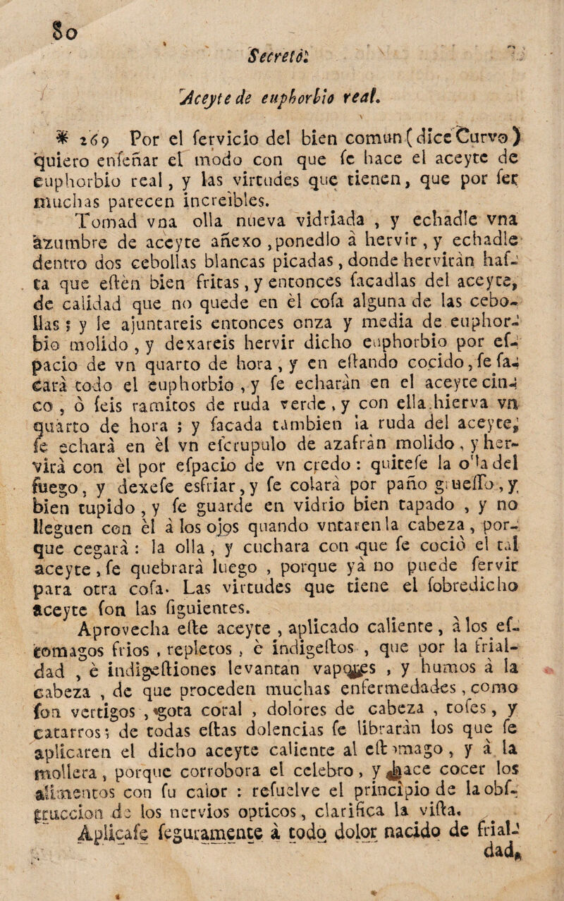 Secreté*. Jceyte de euphorlio real. \ : $ 269 Por el fervicio del bien coman (dice Curvo ) quiero enfeñar el modo con que fe hace ei aceytc de euphorbio real, y las virtudes que tienen, que por fer muchas parecen increíbles. Tomad vna olla nueva vidriada , y echadle vna kxumbre de aceyte anexo ,ponedlo á hervir , echadle dentro dos cebollas blancas picadas, donde hervirán haf-’ ta que eften bien fritas, y entonces Tacadlas del aceyte, de calidad que no quede en él cofa alguna de las cebo¬ llas ? y le ajuntareis entonces onza y media de euphor¬ bio molido ? y dexareis hervir dicho euphorbio por ef- pacio de vn quarto de hora, y en eílando cocido,fefa«¿ cara todo el euphorbio,y fe echarán en el aceyte ciña co 5 ó feis ramitos de ruda verde» y con ella.hierva va quarto de hora ; y Tacada también la ruda del aceyte^ fe echará en él vn efcrupulo de azafrán molido, y her¬ virá con él por efpacio de vn cf:edü : quitefe la ota del fuego, y dexefe esfriar,y fe colará por paño grueíFo,/, bien tupido , y fe guarde en vidrio bien tapado , y no lleguen con él á los ojos quando vntarenla cabeza, por- que cegará: ¡a olla, y cuchara conque fe coció el tal ace y te s fe quebrará luego , porque ya no puede fervic para otra cofa- Las virtudes que tiene el fobredicho aceyte fon las figuientes. Aprovecha eíte aceyte , aplicado caliente, álos ef« tomagos fríos , repletos , e indigeítos , que por la frial¬ dad , é indigefliones levantan vap%es , y humos á la cabeza , de que proceden muchas enfermedades, como fon vértigos , ♦gota coral , dolores de cabeza , tofes, y catarros; de todas eftas dolencias fe librarán los que fe aplicaren el dicho aceyte caliente al cít^mago, y a la mollera, porque corrobora el celebro, y ^ace cocer los alimentos con fu calor : refudve el principio de laobí- gtuccion de ios nervios ópticos, clarifica la vifta, Apiicafe feguramente á todo dolor nacido de frialJ v ~ ' dad*