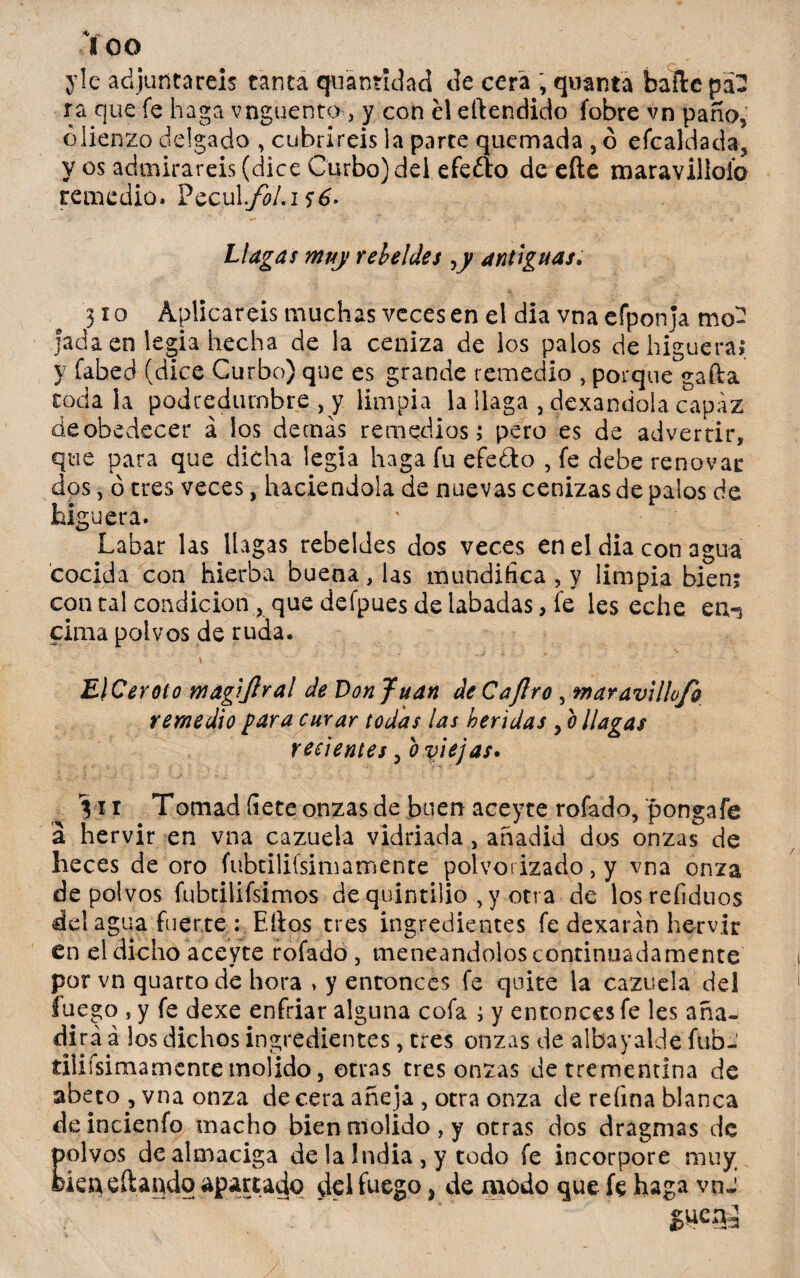 ico yle adjuntareis tanta quánridad de cera , quantá baile pa¬ ra que fe haga vnguento, y con el eílendido (obre vn paño, ¿lienzo delgado , cubriréis la parte quemada , ó efcaldada, y os admirareis (dice Curbo)del efefto de efte maravillólo remedio. Pecul..JbLi$6- Llagas muy rebeldes y antiguas; 310 Aplicareis muchas veces en el dia vna efponja mo¬ jada en legia hecha de la ceniza de los palos de higueral y fabed (dice Curbo) que es grande remedio , porque gafta codala podredumbre , y limpia la llaga , dexandola capaz de obedecer á los demás remedios 1 pero es de advertir, que para que dicha legia haga fu efe ¿lo , fe debe renovar dos, ó tres veces, haciéndola de nuevas cenizas de palos de higuera. Labar las llagas rebeldes dos veces en el dia con agua cocida con hierba buena, las mundifica , y limpia bieni con ral condición , que defpues de labadas, fe les eche en«i cima polvos de ruda. El Cerote magijlral de Donjuán de C a Jiro , maravillo/o remedio para curar todas las heridas , o llagas recientes, b viejas» 311 Tornad íiete onzas de buen aceyte rofado, pongafe a hervir en vna cazuela vidriada, añadid dos onzas de heces de oro (ubtilifsimamente polvorizado , y vna onza de polvos fubtilifsimos de quintilio , y otra de losrefiduos del agua fuerte : Ellos tres ingredientes fe dexarán hervir en el dicho aceyte rofado , meneándolos continuadamente por vn quartode hora > y entonces fe quite la cazuela del fuego s y fe dexe enfriar alguna cofa ; y entonces fe les aña¬ dirá á los dichos ingredientes, tres onzas de albayalde fub- tiiiísimamence molido, otras tres onzas de trementina de abeto , vna onza de cera añeja , otra onza de refina blanca deincienfo macho bien molido, y otras dos dragmas de polvos de almaciga de la India , y todo fe incorpore muy fcieneftando apartado del fuego, de modo que fe haga vnJ