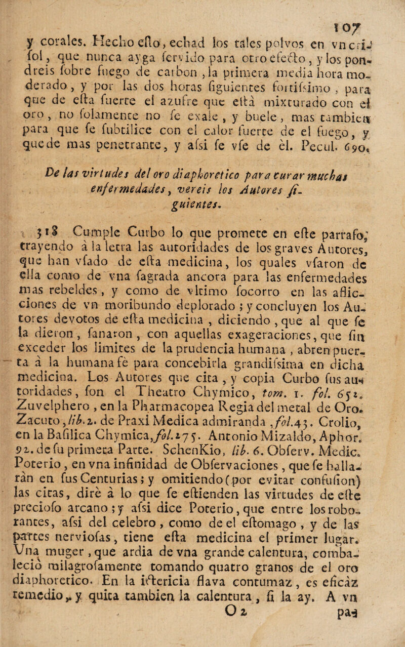 y corales. Hecho eílo, echad los tales polvos en vncriJ íol 5 que nunca ayga férvido para otro efecto , y los pon¬ dréis íobre fuego de carbón ,1a primera media hora mo¬ derado, y por las dos horas figuientes fortifsimo , para que de efta fuerte ei azufre que ella mixturado con el oro, no folamence no fe exaie , y huele , mas cambien para que fe fubtiüce con el calor fuerce de el fuego, y quede mas penetrante, y afsi fe vfe de él. PecuhVpo* ¡as virtudes del oro diaphoretico para Curar muchas enfermedades y vereis los Autores fi- guientes. 31 «i Cumple Curbo lo que promete en efte párrafo; trayendo á la letra las autoridades de los graves Autores] que han viada de efta medicina, los quales vfaron de ella corno de'vna fagrada ancora para las enfermedades mas rebeldes, y como de vlcimo focorro en las aflic¬ ciones de vn moribundo deplorado ; y concluyen los Au¬ tores devotos de efta medicina , diciendo , que al que fe !a dieron, fanaron , con aquellas exageraciones, que fin exceder los limites de la prudencia humana , abren puer¬ ta a la humana fe para concebirla grandifsima en dicha medici na. Los Autores que cica , y copia Curbo fus au* toridades, fon el Theatro Chymico, tom. 1. fol. 6¿i. Zuvelphero , en la Pharmacopea Regia del metal de Oro. Zacuto,//¿.a. de Praxi Medica admiranda Jol.43. Crolio, en la Bafilica Chymica./á/.iyy. Antonio Mizaldo, Aphor. 9i. defu primeca Parte. SchenKio, ¡ib- 6. Obferv. Medie. Poterio , en vna infinidad de Obfervaciones, que fe halla¬ rán en fus Centurias i y omitiendo ( por evitar confufion) las citas, diré á lo que fe eftienden las virtudes de efte prcciofo arcano; y afsi dice Poterio, que entre los robo¬ rantes, afsi del celebro , como de el eftomago , y de las partes nerviofas, tiene efta medicina el primer lugar. Vna muger,que ardía de vna grande calentura, comba- leció milagrofamente tomando quatro granos de el oro diaphoretico. En la ictericia flava contumaz, es eficaz remedio,.y quita cambien la calentura, fi la ay. A vn