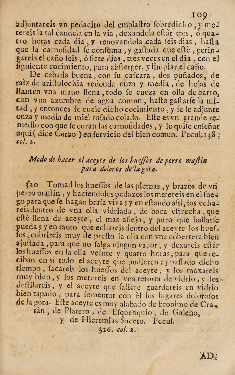 adjuntareis vn pedacíto del empíaftro íbbredicho , y me¬ teréis la tal candela en la via , dexandola eftar tres, ó qua- tro horas cada dia , y renovándola cada feisdias, baila que la carnoíidad fe confuma , y gallada que efte , gerin-¿ gareiselcano feis, ¿fíete dias, tres veces en el dia , con ei íiguience cocimiento, para abfterger, y limpiar el cano. De cebada buena, con fu cafcara, dos puñados, de raíz de ariílolochia redonda onza y media , de hojas de Jlaiiten vna mano llena,todo fe cueza en olla de barro, con vna azumbre de agua común, haíla gaílarfe la mié tad , y entonces fe cuele dicho cocimiento , y fe le adjunte onza y media de miel rofado colado. Eíle esvn grande reJ medio con que fe curan las carnoíidades, y lo quife eníeñar aqui( dice Curbo )en férvido del bien común. Pecul.xjS: col. Modo dé hacer el aceyte de los huejfos de perro wajlin para dolores de la gota. fio Tomad los hueiTos de las piernas ,y brazos de vn perro maíiin , y haciéndolos pedazos los metereis en e! fue^ go para que fe hagan brafa viva ; y en eftando aísi, los echa-7 reisdentro de vna olla vidriada, de boca eftrecha,que efté llena de aceyte, el mas añejo, y puro que hallarfc pueda 5 y en tanto que echareis dentro del aceyte ios huef- fos, cubriréis muy de preílo la olla con vna cobertera bien ajuftada ,para que no faíga ningún vapor, y dexareis eftar loshucíros en la olla veinte y quatro horas, para que re¬ ciban en si todo el aceyte que pudieren ; y pifiado dicho tiempo, facareis los hueílos del aceyte, y los maxareis muy bien, y los metereis en vna retorta de vidrio, y los depilareis, y el aceyte que faliere guardareis en vidrio bien tapado , para fomentar con él los lugares dolorofos cíe )a gota. Efte aceyte es muy alabado de Eronimo de Cra«s tan, de Platero., de Efquenquio, de Galeno, y, de Hieremjas Saceto. Pecul. 326. col. z,