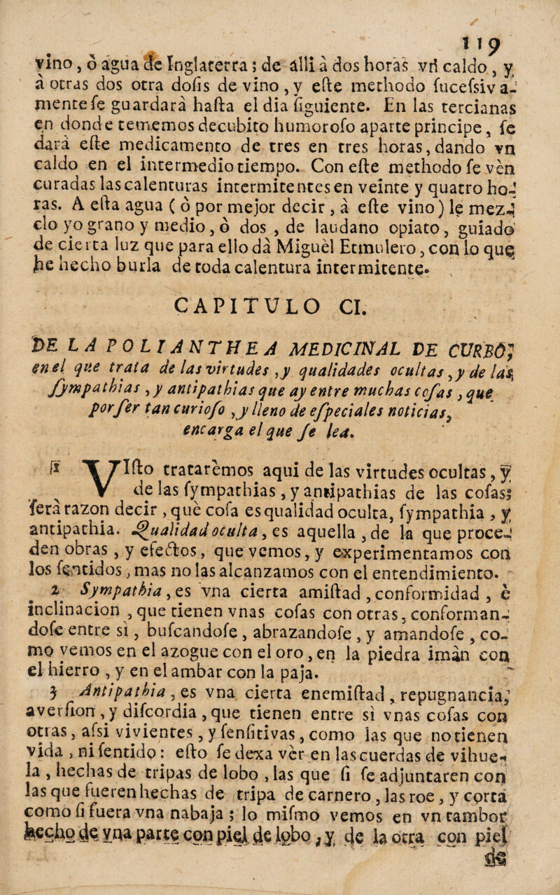 vino, ó agua etc Inglaterra; de álli a dos horas vri caldo , y á otras dos otra dofis de vino, y eíle methodo fucefsiva- nientefe guardará hafta el dia figuiente. En las tercianas en donde tememos decúbito humorofo aparte principe, fe dará eífee medicamento de tres en tres horas,dando vn caldo en el intermedio tiempo. Con eíle methodo fe ven curadas las calenturas intermitentes en veinte y quatrohoJ ras. A efta agua ( ó por mejor decir , á efte vino) le mez-? cío yo grano y medio, ó dos , de láudano opiato, guiado de cierta luz que para ello da Miguel Etmulero, con lo que, he hecho burla de toda calentura intermitente* CAPITULO CI. DE LA SOLI A NT HE A MEDICINAL DE CURSÓJ en el que trata de las virtudes ,y qualidades ocultasyyde ¡d$ Jympatbias , y antipathias que ay entre muchas cofas , que porfer tan cuy tofo yy lleno de efpedales noticias9 encarga el que Je lea. I* T 7Ift° trataremos aqui de las virtudes ocultas, f V de las fympathias, y annpathias de las cofas! Teta razón decir ,qué cofa esqualidad oculta, fympathia , y antipathia. dualidad oculta y es aquella, de la que proce-! den obras, y efectos, que vemos, y experimentamos con los fentidos, mas no las alcanzamos con el entendimiento. \ Sympathia, es vna cierta amiftad, conformidad , e inclinación , que tienen vnas cofas con otras, conforman-; dofe entre si, bufeandofe , abrazandofe , y amandofe , co¬ mo vernos en el azogue con el oro, en la piedra imán con el hierro , y en el ambar con la paja. 3 Antipathia , es vna cierta enemiftad , repugnancia; averíion , y dilcordia , que tienen entre si vnas cofas con otras, aísi vi vientes, y feníitivas, como ¡as que no tienen vida j ni fentido: efto fe dexa ver en las cuerdas de vihuei la , hechas de tripas de lobo , las que fi fe adjuntaren con las que fueren hechas de tripa de carnero , las roe, y corta como íi fuera vna naba ja ; lo mifmo vemos en vn tambor M^cho de vna parte con pie] de lobo; y eje la otra coa piel