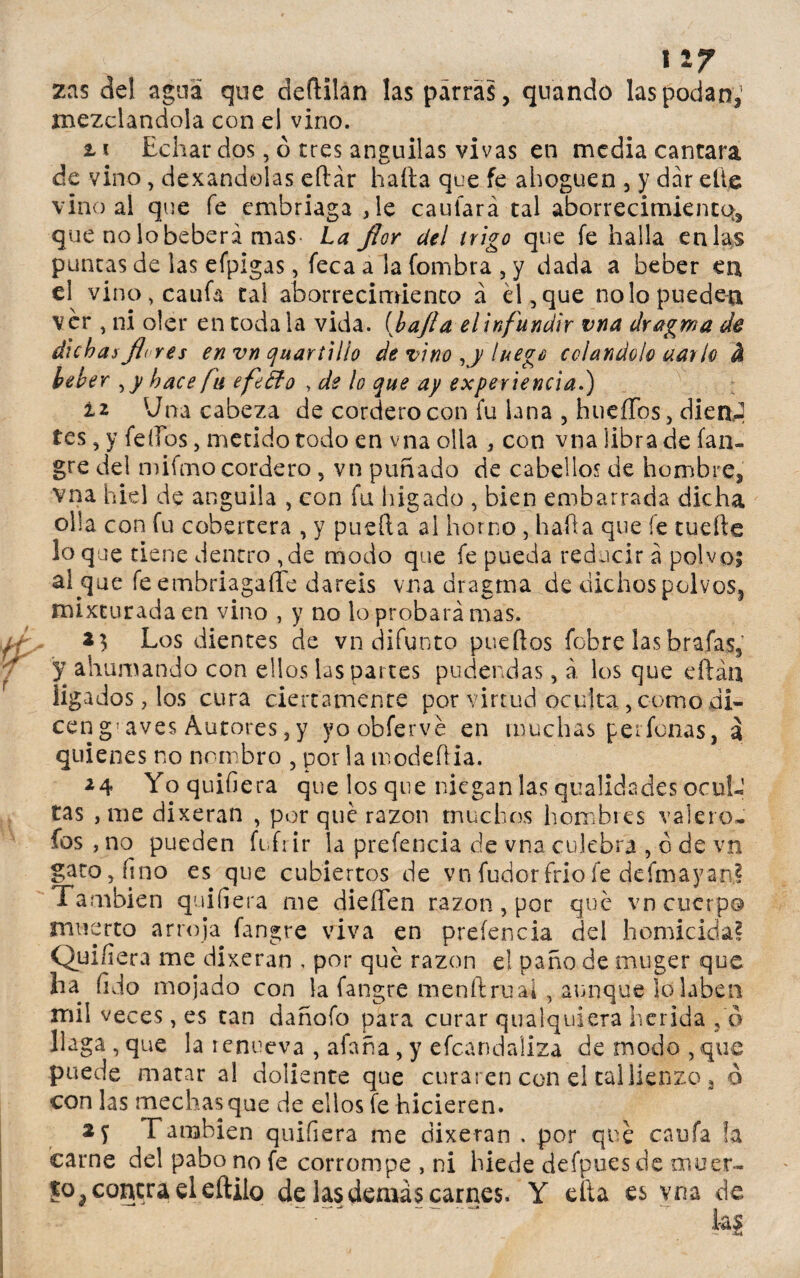 v > . . x%7 zas del agua que deftilan las parras, quando las podan,’ mezclándola con el vino. ti Echar dos, ó tres anguilas vivas en media cantara de vino , dexandolas eítár hada que fe ahoguen , y dar elle vino al que fe embriaga ,le cauiará tal aborrecimiento que no lo beberá mas- La flor del trigo que fe halla en las puntas de las efpigas, feca a la fombra , y dada a beber cu el vino,caufa tal aborrecimiento á él , que no lo pueden ver , ni oler en toda la vida, (bajía el infundir vna dragma de dichas flores en vn ¿juanillo de vino luego colándolo aarlo & beber , y hace fu efeffo , de lo que ay experiencia.) iz Una cabeza de cordero con fu lana , hueíTos, dieaJ tes, y feííos, metido todo en vna olla , con vna libra de ían- gre del n)ifmo cordero, vn puñado de cabellos de hombre, vna hiel de anguila , con fu hígado , bien embarrada dicha olla con fu cobertera , y pueda al horno , hada que fe ruede loque tiene dentro ,de modo que fe pueda reducir á polvo; al que fe embriagado daréis vna dragrna de dichos polvos, mixturada en vino , y no lo probará mas. *$ Los dientes de vn difunto puedos fobre las brafas, y ahumando con ellos las partes pudendas, á los que edáa ligados, los cura ciertamente por virtud oculta , como di¬ cen g; aves Autores, y yoobferve en muchas perfonas, á quienes no nombro , por la modedia. ¿4 Yoquifiera que los que niegan las qualidades ocul¬ tas , me dixeran , por qué razón muchos hombres valero¬ sos > no pueden fi fi ir la prefencia de vna culebra , ó de vn gato, fino es que cubiertos de vn fudor frió fe defmayan? También quifiera me dieífen razón , por qué vn cuerpo muerto arroja fangre viva en prefencia del homicida? Quifiera rne dixeran , por qué razón el paño de trtuger que ha fijo mojado con la fangre menítrual, aunque lolaben mil veces, es tan dañofo para curar qualquiera herida , ó llaga, que la renueva , afana, y efcandaüza de modo, que puede matar al doliente que curaren con el tal lienzo, o con las mechas que de ellos fe hicieren. 2 f También quiíiera me dixeran . por qué cauía la carne del pabo no fe corrompe , ni hiede defpues de muer¬ to a contra el eftilo de las demás carnes. Y efta es vna de