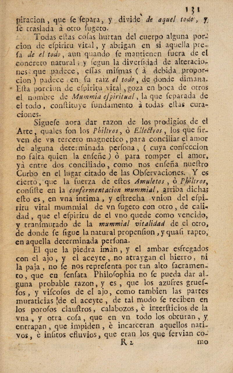 ✓ 1Jt piracion , que fe lepara ^ y divide de aquel todo', % le traslada á otro fugeto. Todas eílas cofas hurtan del cuerpo alguna por¬ ción de efpiricu vital, y abrigan en si aqu ella pie- fa de el todo, aun quando fe mantienen fuera de el concreto natural ; y fegun la diverftdad de alteración nes que padece, eílas mi finas ( á debida .propon* cien ) padece en fu raíz el todo, de donde dimana. Efta porción de efpiricu vital, goza en boca de otros el nombre de Mummia ejpiritual, la que feparada de el todo, confticuye fundamento acodas- ellas cura» * * clones. Siguefe aora dar razón de los prodigios de el Arte, quales fon los Phi!tros> ó Elleólros, los que íir- ven de vn tercero magnético , para conciliar el amor de alguna determinada pcrfona, ( cuya confección no falta quien la enfeñe) ó para romper el amor, yá entre dos conciliado, como nos enfeña nueftro Curbo en el lugar citado de las Observaciones. Y es cierto, que la fuerza de ellos Amuletos , ó Pbiltrosy confiíle en la confermentacion murnmial, arriba dicha; efto es, en vna intima, y eftrecha vnion del efpi¬ ricu vital murnmial de vn fugeto con otro, de cali-* dad, que el efpiricu de el vno quede como vencido, y tranfmutado de la mummial vitalidad de el otro, de donde fe figue la natural propenfion , y quafi rapto, en aquella determinada perfona. El que la piedra imán , y el ambar esfregados con el ajo , y el aceyte , no atraygan el hierro, ni la paja , no fe nos reprefenta por tan alto facramen- to, que en fenfata Philofophia no fe pueda dar al¬ guna probable razón, y es , que los azufres gruek fos , y vifcofos de el ajo, como cambien las partes muraticias [de el aceyte , de tal modo fe reciben en los porofos clauftros, calabozos, é ínterllicios de la vna , y otra cofa, que en vn todo los obturan, y encrapan , que impiden , é incarceran aquellos nati¬ vos, é inficos efluvios, que eran los que fervian co- Rz mo