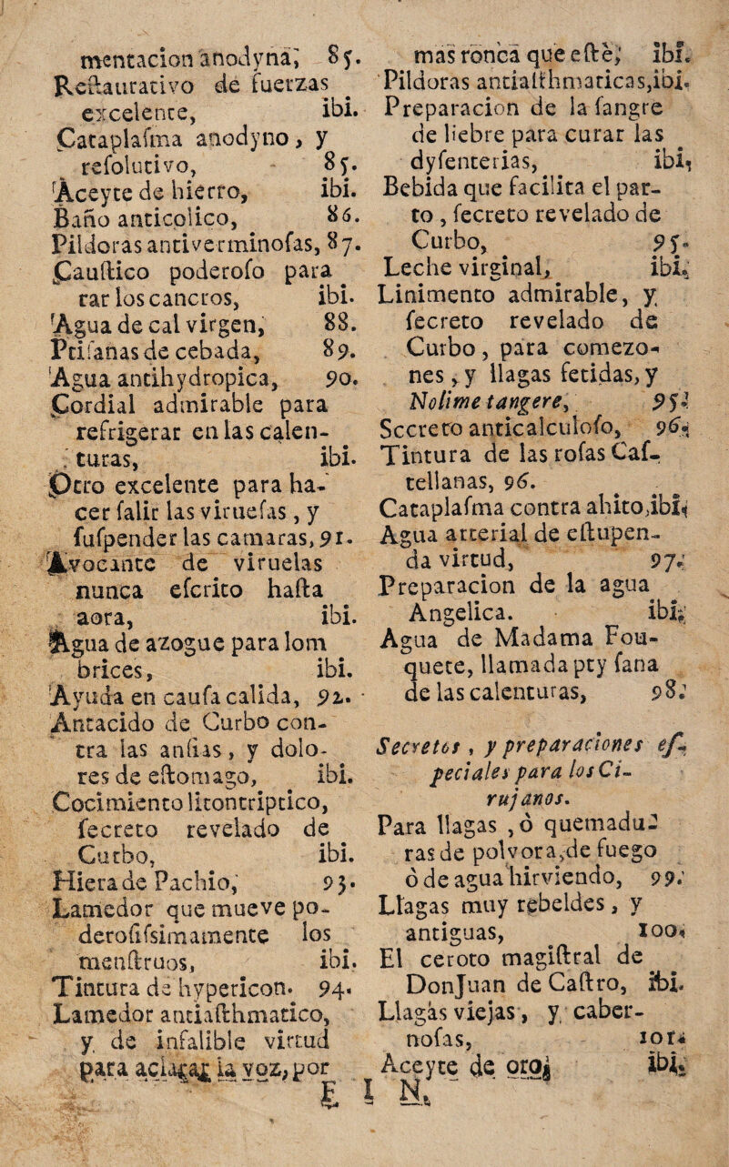 mentación anodyná; 8 y. Refiautativo de fuerzas excelente, ibi. Cataplaíma aaodyno, y refolutivo, 85. Áceyte de hierro, ibí. Baño anticolico, 86. Pildoras antiverminoías, 87. £auítico poderofo para ^ rar los cancros, ibi. rAg ua de cal virgen, 88. Priíanasde cebada, 89. 'Agua andhydropica, 90* jCordial admirable para refrigerar enlascalen- J turas, ibi. Pero excelente para ha¬ cer falir las virueías, y fufpender las camaras, 91. Avocante de viruelas nunca eferito hafta aera, ibi. &gua de azogue para lom brices, ibi. Ayuda en caufa calida, 92- Antacido de Gurbo con¬ tra las aníias, y dolo¬ res de eftomago, ibi. Cocimiento lltontriptico, íecreto revelado de Garbo, ibi. Hiera de Pachio, 9} • Lamedor que mueve po- deroíifsimamente los menílruos, ibi. Tintura de hypetícom 94» Lamedor andafthmatico, y. de infalible virtud mas ronca que efte,' ibí. Pildoras antíalihmadcas,ibi. Preparación de la íangre de liebre para curar las dyfenterias, ibi» Bebida que facilita el par¬ to , íecreto revelado de Curbo, 9 í» Leche virginal, ibL Linimento admirable, y íecreto revelado de Curbo, para comezo¬ nes, y llagas fétidas, y No time tangere, 9 5 »■ Secreto anticalcuíoío, 96* Tintura de las roías Caí- rellanas, 96. Cataplafma contra ahitoibl* Agua arterial de ellupen- da virtud, 97; Preparación de la agua Angélica. íbL Agua de Madama Fou» quete, llamada pty fana de las calenturas, 98* Secretos , y preparaciones ef« pedales para los Ci¬ rujanos. Para llagas ,ó quemadu¬ ras de pólvora,de fuego ó de agua hirviendo, 99.’ Llagas muy rebeldes, y antiguas, # loo* El ceroto magiftral de^ Donjuán de Caftro, ibi. Llagas viejas, y caber- loti m nafas, para acLica£ la voz, por Aceyte de oro¿ ~ ' F I N., sZ* -* -•*