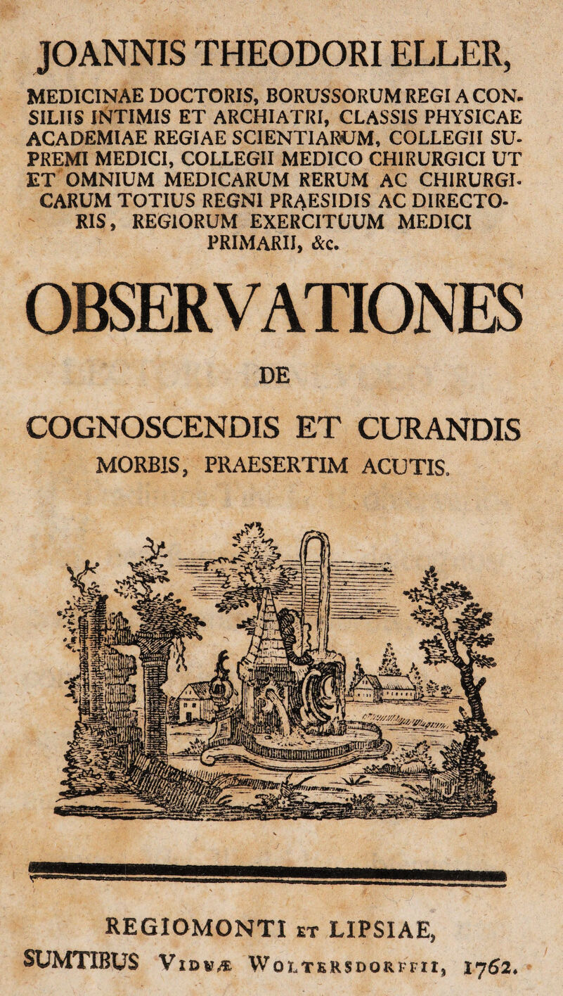 JOANNIS THEODORI ELLER, MEDICINAE DOCTORIS, BORUSSORUM REGI A CON. SILIIS INTIMIS ET ARCHIATRI, CLASSIS PHYSICAE ACADEMIAE REGIAE SCIENTIARUM, COLLEGII SU¬ PREMI MEDICI, COLLEGII MEDICO CHIRURGICI UT ET OMNIUM MEDICARUM RERUM AC CHIRURGI¬ CARUM TOTIUS REGNI PRAESIDIS AC DIRECTO¬ RIS, REGIORUM EXERCITUUM MEDICI PRIMARII, &c. OBSERVATIONES DE COGNOSCENDIS ET CURANDIS MORBIS, PRAESERTIM ACUTIS. REGIOMONTI et LIPSIAE, SUMTIBUS VlDV,* Woltkrsdorffii, 1762.